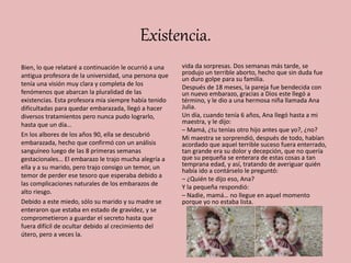 Existencia.
Bien, lo que relataré a continuación le ocurrió a una
antigua profesora de la universidad, una persona que
tenía una visión muy clara y completa de los
fenómenos que abarcan la pluralidad de las
existencias. Esta profesora mía siempre había tenido
dificultadas para quedar embarazada, llegó a hacer
diversos tratamientos pero nunca pudo lograrlo,
hasta que un día…
En los albores de los años 90, ella se descubrió
embarazada, hecho que confirmó con un análisis
sanguíneo luego de las 8 primeras semanas
gestacionales… El embarazo le trajo mucha alegría a
ella y a su marido, pero trajo consigo un temor, un
temor de perder ese tesoro que esperaba debido a
las complicaciones naturales de los embarazos de
alto riesgo.
Debido a este miedo, sólo su marido y su madre se
enteraron que estaba en estado de gravidez, y se
comprometieron a guardar el secreto hasta que
fuera difícil de ocultar debido al crecimiento del
útero, pero a veces la.
vida da sorpresas. Dos semanas más tarde, se
produjo un terrible aborto, hecho que sin duda fue
un duro golpe para su familia.
Después de 18 meses, la pareja fue bendecida con
un nuevo embarazo, gracias a Dios este llegó a
término, y le dio a una hermosa niña llamada Ana
Julia.
Un día, cuando tenía 6 años, Ana llegó hasta a mi
maestra, y le dijo:
– Mamá, ¿tu tenías otro hijo antes que yo?, ¿no?
Mi maestra se sorprendió, después de todo, habían
acordado que aquel terrible suceso fuera enterrado,
tan grande era su dolor y decepción, que no quería
que su pequeña se enterara de estas cosas a tan
temprana edad, y así, tratando de averiguar quién
había ido a contárselo le preguntó:
– ¿Quién te dijo eso, Ana?
Y la pequeña respondió:
– Nadie, mamá… no llegue en aquel momento
porque yo no estaba lista.
 
