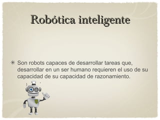 Robótica inteligenteRobótica inteligente
Son robots capaces de desarrollar tareas que,
desarrollar en un ser humano requieren el uso de su
capacidad de su capacidad de razonamiento.
 