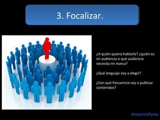 3. Focalizar.

¿A quién quiero hablarle? ¿quién es
mi audiencia o qué audiencia
necesita mi marca?
¿Qué lenguaje voy a elegir?
¿Con qué frecuencia voy a publicar
contenidos?

#internetPyme

 