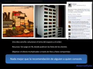 Una idea sencilla: solucionar el tema del espacio y el orden
Recursos: fan page en FB, donde publican las fotos de los clientes
Objetivo: el efecto multiplicador a través de likes y fotos compartidas

Nada mejor que la recomendación de alguien a quien conocés
#internetPyme

 