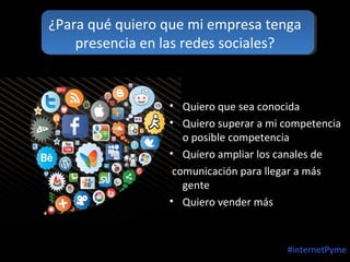 ¿Para qué quiero que mi empresa tenga
presencia en las redes sociales?

• Quiero que sea conocida
• Quiero superar a mi competencia
o posible competencia
• Quiero ampliar los canales de
comunicación para llegar a más
gente
• Quiero vender más

#internetPyme

 