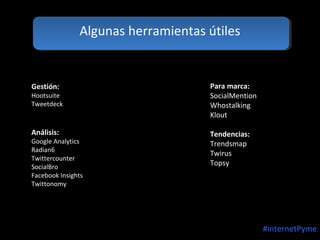 Algunas herramientas útiles

Gestión:

Para marca:
SocialMention
Whostalking
Klout

Análisis:

Tendencias:
Trendsmap
Twirus
Topsy

Hootsuite
Tweetdeck

Google Analytics
Radian6
Twittercounter
SocialBro
Facebook Insights
Twittonomy

#internetPyme

 