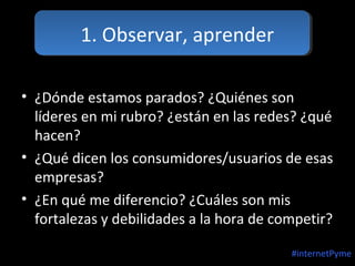 1. Observar, aprender
• ¿Dónde estamos parados? ¿Quiénes son
líderes en mi rubro? ¿están en las redes? ¿qué
hacen?
• ¿Qué dicen los consumidores/usuarios de esas
empresas?
• ¿En qué me diferencio? ¿Cuáles son mis
fortalezas y debilidades a la hora de competir?
#internetPyme

 