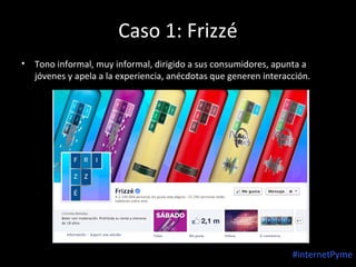 Caso 1: Frizzé
•

Tono informal, muy informal, dirigido a sus consumidores, apunta a
jóvenes y apela a la experiencia, anécdotas que generen interacción.

#internetPyme

 