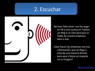 2. Escuchar
No hace falta tener una fan page
en FB o una cuenta en Twitter,
un blog o un sitio para que se
hable de nuestra empresa:
bien o mal.
¿Qué hacen las empresas con esa
información, que no llega a
ellas de una manera directa
pero que sí tiene un impacto
en su imagen?
#internetPyme

 