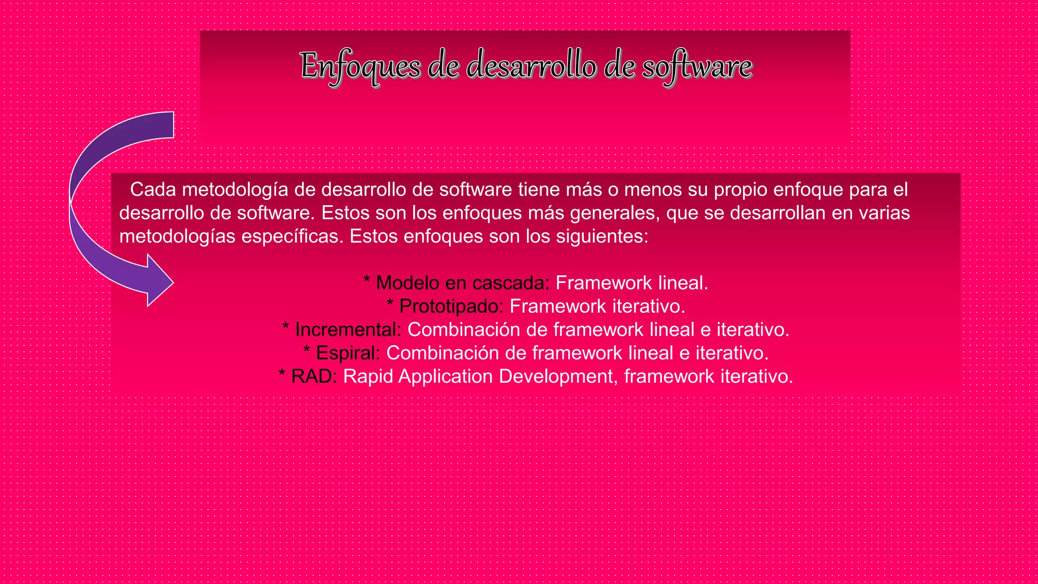 Cada metodología de desarrollo de software tiene más o menos su propio enfoque para el
desarrollo de software. Estos son los enfoques más generales, que se desarrollan en varias
metodologías específicas. Estos enfoques son los siguientes:
* Modelo en cascada: Framework lineal.
* Prototipado: Framework iterativo.
* Incremental: Combinación de framework lineal e iterativo.
* Espiral: Combinación de framework lineal e iterativo.
* RAD: Rapid Application Development, framework iterativo.
 