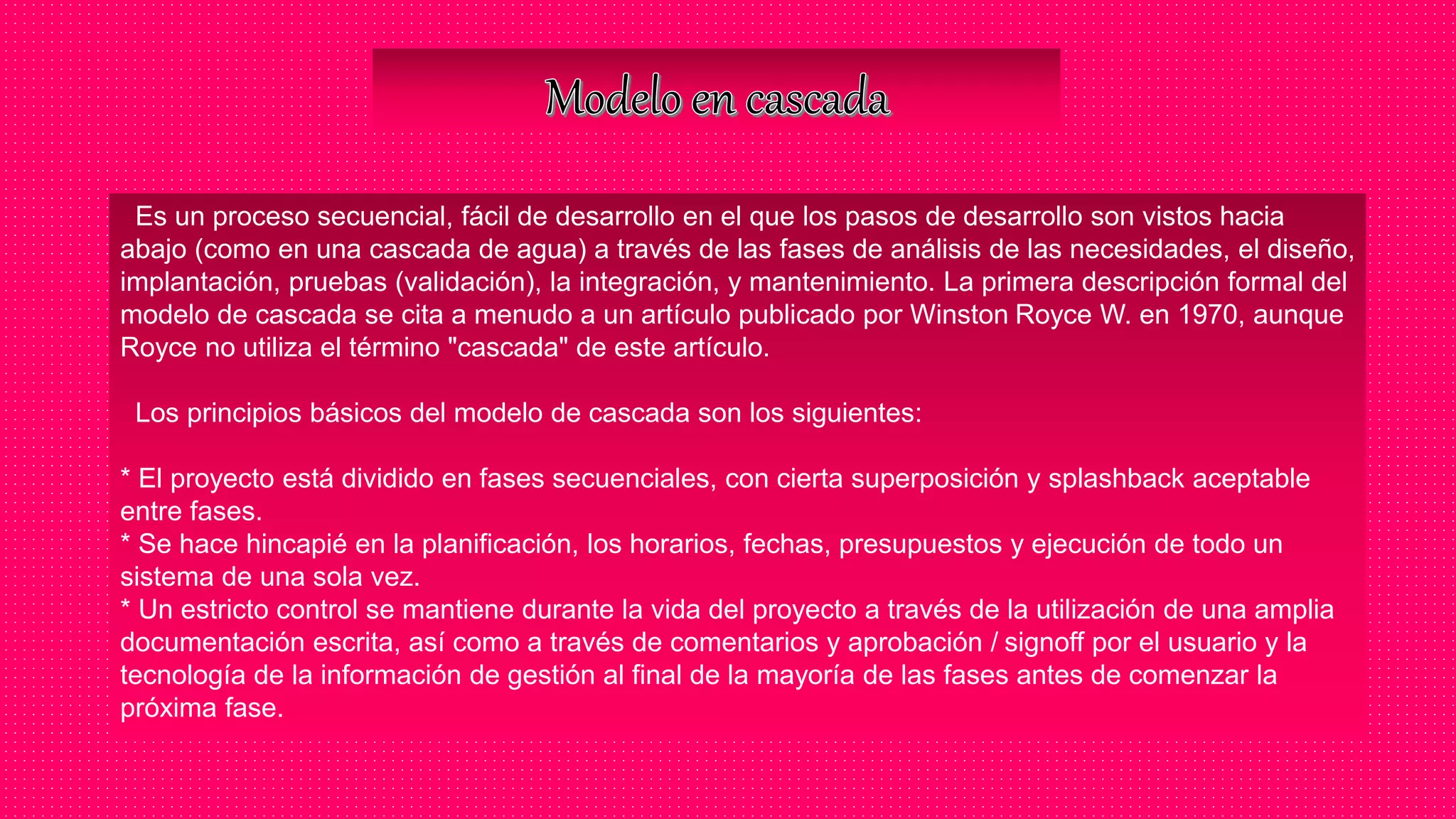 Es un proceso secuencial, fácil de desarrollo en el que los pasos de desarrollo son vistos hacia
abajo (como en una cascada de agua) a través de las fases de análisis de las necesidades, el diseño,
implantación, pruebas (validación), la integración, y mantenimiento. La primera descripción formal del
modelo de cascada se cita a menudo a un artículo publicado por Winston Royce W. en 1970, aunque
Royce no utiliza el término "cascada" de este artículo.
Los principios básicos del modelo de cascada son los siguientes:
* El proyecto está dividido en fases secuenciales, con cierta superposición y splashback aceptable
entre fases.
* Se hace hincapié en la planificación, los horarios, fechas, presupuestos y ejecución de todo un
sistema de una sola vez.
* Un estricto control se mantiene durante la vida del proyecto a través de la utilización de una amplia
documentación escrita, así como a través de comentarios y aprobación / signoff por el usuario y la
tecnología de la información de gestión al final de la mayoría de las fases antes de comenzar la
próxima fase.
 