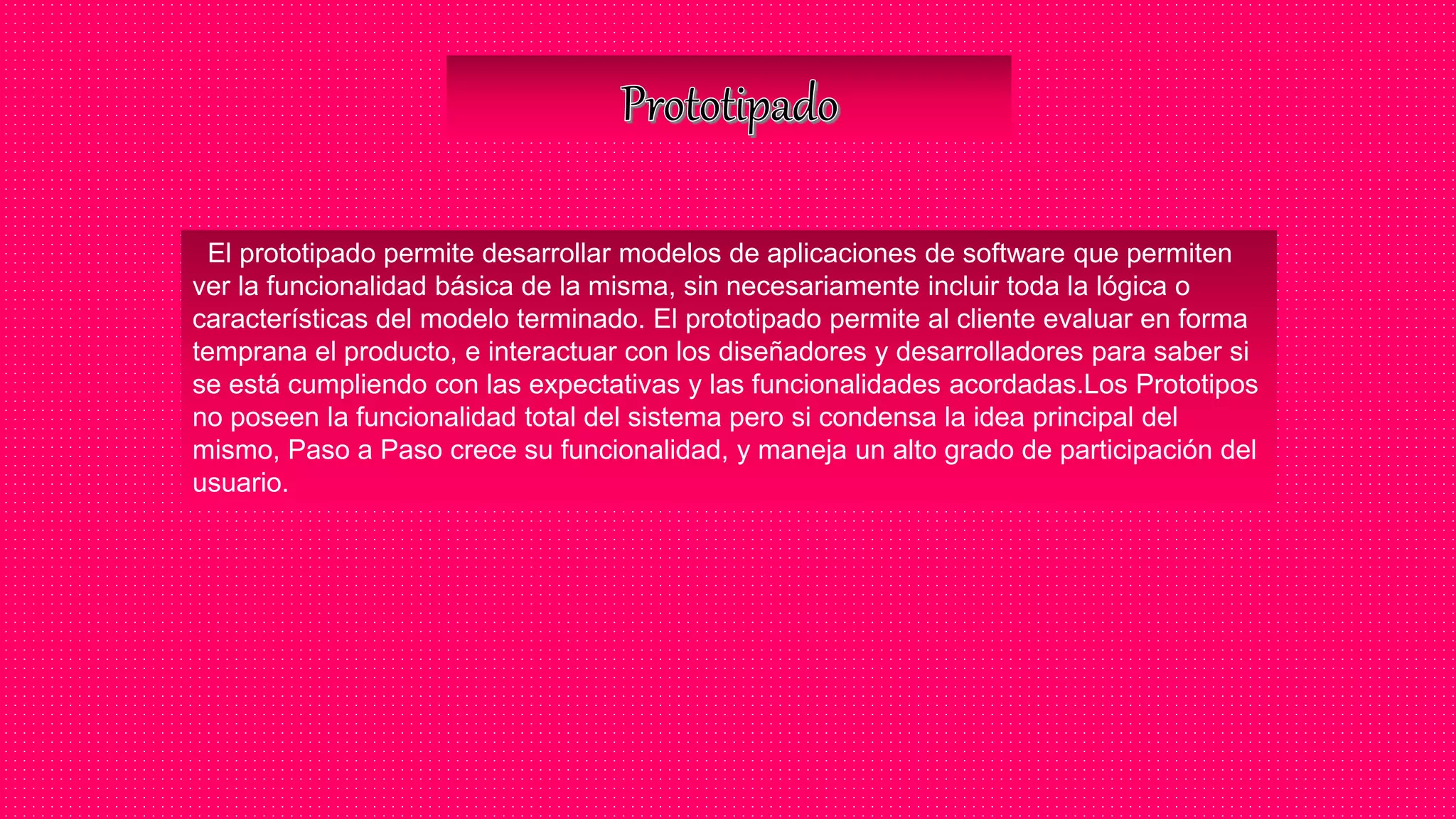 El prototipado permite desarrollar modelos de aplicaciones de software que permiten
ver la funcionalidad básica de la misma, sin necesariamente incluir toda la lógica o
características del modelo terminado. El prototipado permite al cliente evaluar en forma
temprana el producto, e interactuar con los diseñadores y desarrolladores para saber si
se está cumpliendo con las expectativas y las funcionalidades acordadas.Los Prototipos
no poseen la funcionalidad total del sistema pero si condensa la idea principal del
mismo, Paso a Paso crece su funcionalidad, y maneja un alto grado de participación del
usuario.
 
