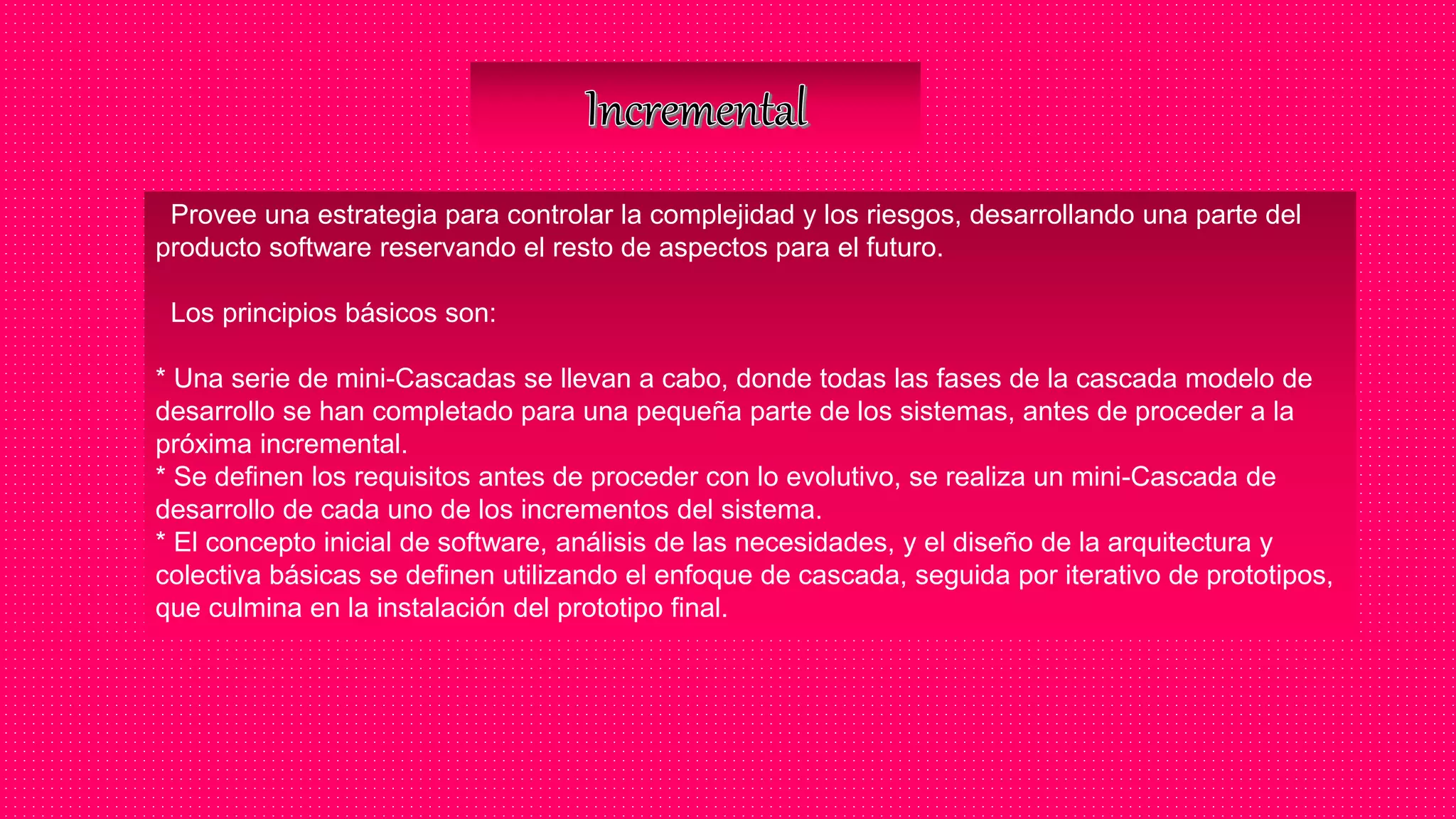 Provee una estrategia para controlar la complejidad y los riesgos, desarrollando una parte del
producto software reservando el resto de aspectos para el futuro.
Los principios básicos son:
* Una serie de mini-Cascadas se llevan a cabo, donde todas las fases de la cascada modelo de
desarrollo se han completado para una pequeña parte de los sistemas, antes de proceder a la
próxima incremental.
* Se definen los requisitos antes de proceder con lo evolutivo, se realiza un mini-Cascada de
desarrollo de cada uno de los incrementos del sistema.
* El concepto inicial de software, análisis de las necesidades, y el diseño de la arquitectura y
colectiva básicas se definen utilizando el enfoque de cascada, seguida por iterativo de prototipos,
que culmina en la instalación del prototipo final.
 