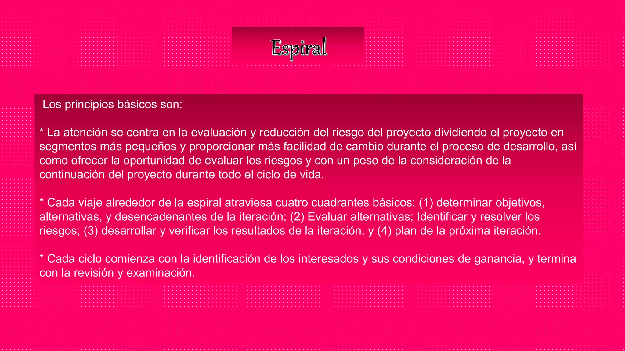 Los principios básicos son:
* La atención se centra en la evaluación y reducción del riesgo del proyecto dividiendo el proyecto en
segmentos más pequeños y proporcionar más facilidad de cambio durante el proceso de desarrollo, así
como ofrecer la oportunidad de evaluar los riesgos y con un peso de la consideración de la
continuación del proyecto durante todo el ciclo de vida.
* Cada viaje alrededor de la espiral atraviesa cuatro cuadrantes básicos: (1) determinar objetivos,
alternativas, y desencadenantes de la iteración; (2) Evaluar alternativas; Identificar y resolver los
riesgos; (3) desarrollar y verificar los resultados de la iteración, y (4) plan de la próxima iteración.
* Cada ciclo comienza con la identificación de los interesados y sus condiciones de ganancia, y termina
con la revisión y examinación.
 