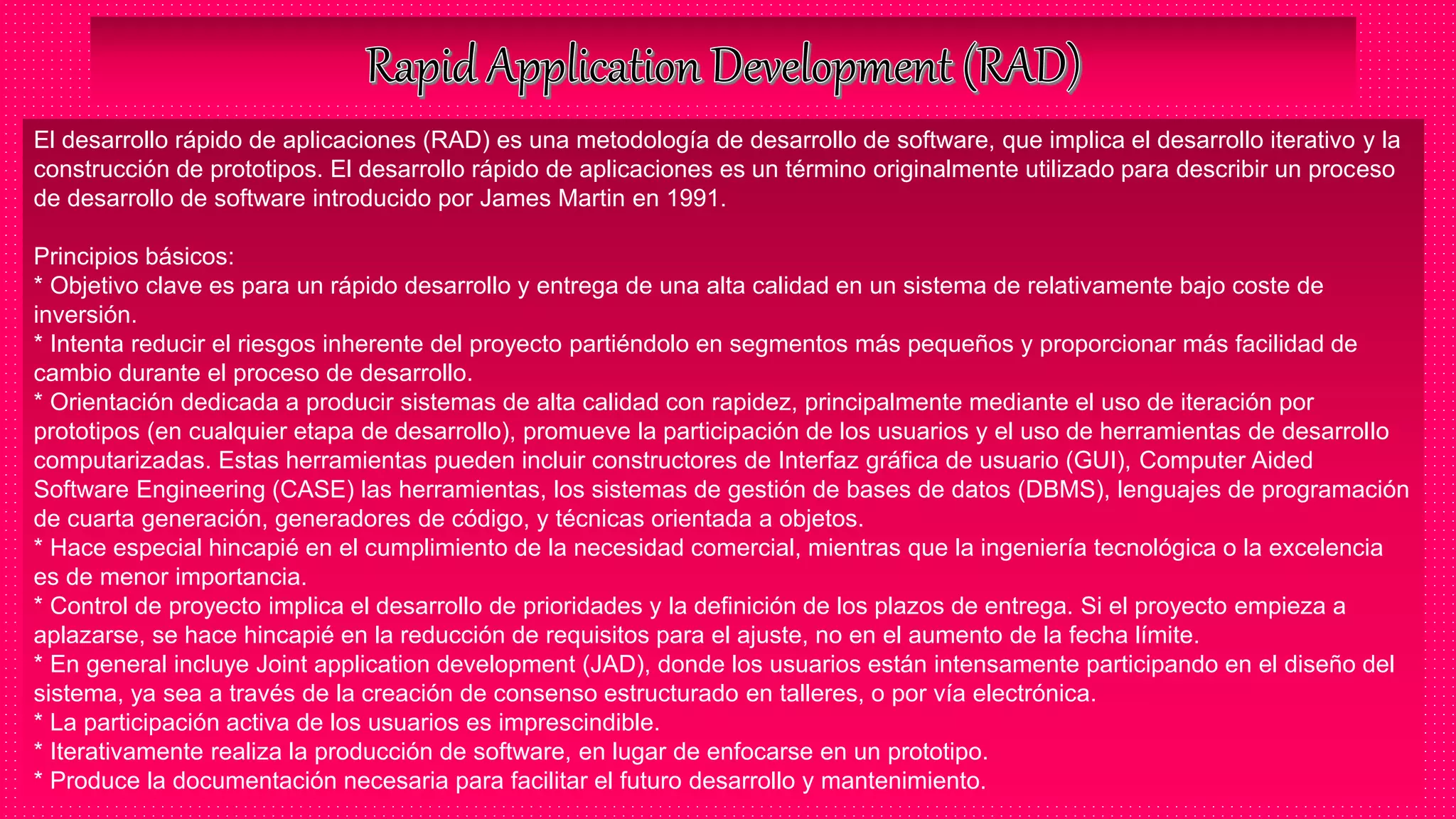 El desarrollo rápido de aplicaciones (RAD) es una metodología de desarrollo de software, que implica el desarrollo iterativo y la
construcción de prototipos. El desarrollo rápido de aplicaciones es un término originalmente utilizado para describir un proceso
de desarrollo de software introducido por James Martin en 1991.
Principios básicos:
* Objetivo clave es para un rápido desarrollo y entrega de una alta calidad en un sistema de relativamente bajo coste de
inversión.
* Intenta reducir el riesgos inherente del proyecto partiéndolo en segmentos más pequeños y proporcionar más facilidad de
cambio durante el proceso de desarrollo.
* Orientación dedicada a producir sistemas de alta calidad con rapidez, principalmente mediante el uso de iteración por
prototipos (en cualquier etapa de desarrollo), promueve la participación de los usuarios y el uso de herramientas de desarrollo
computarizadas. Estas herramientas pueden incluir constructores de Interfaz gráfica de usuario (GUI), Computer Aided
Software Engineering (CASE) las herramientas, los sistemas de gestión de bases de datos (DBMS), lenguajes de programación
de cuarta generación, generadores de código, y técnicas orientada a objetos.
* Hace especial hincapié en el cumplimiento de la necesidad comercial, mientras que la ingeniería tecnológica o la excelencia
es de menor importancia.
* Control de proyecto implica el desarrollo de prioridades y la definición de los plazos de entrega. Si el proyecto empieza a
aplazarse, se hace hincapié en la reducción de requisitos para el ajuste, no en el aumento de la fecha límite.
* En general incluye Joint application development (JAD), donde los usuarios están intensamente participando en el diseño del
sistema, ya sea a través de la creación de consenso estructurado en talleres, o por vía electrónica.
* La participación activa de los usuarios es imprescindible.
* Iterativamente realiza la producción de software, en lugar de enfocarse en un prototipo.
* Produce la documentación necesaria para facilitar el futuro desarrollo y mantenimiento.
 