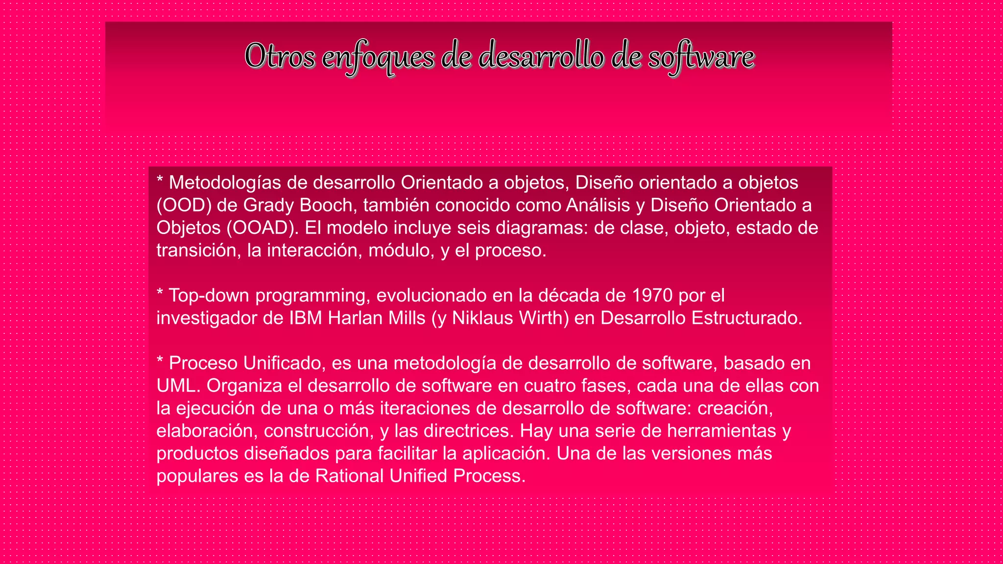 * Metodologías de desarrollo Orientado a objetos, Diseño orientado a objetos
(OOD) de Grady Booch, también conocido como Análisis y Diseño Orientado a
Objetos (OOAD). El modelo incluye seis diagramas: de clase, objeto, estado de
transición, la interacción, módulo, y el proceso.
* Top-down programming, evolucionado en la década de 1970 por el
investigador de IBM Harlan Mills (y Niklaus Wirth) en Desarrollo Estructurado.
* Proceso Unificado, es una metodología de desarrollo de software, basado en
UML. Organiza el desarrollo de software en cuatro fases, cada una de ellas con
la ejecución de una o más iteraciones de desarrollo de software: creación,
elaboración, construcción, y las directrices. Hay una serie de herramientas y
productos diseñados para facilitar la aplicación. Una de las versiones más
populares es la de Rational Unified Process.
 
