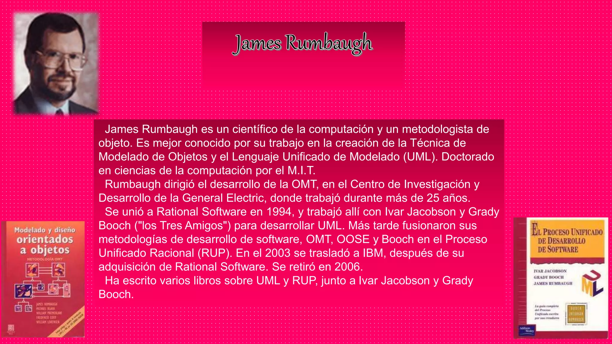 James Rumbaugh es un científico de la computación y un metodologista de
objeto. Es mejor conocido por su trabajo en la creación de la Técnica de
Modelado de Objetos y el Lenguaje Unificado de Modelado (UML). Doctorado
en ciencias de la computación por el M.I.T.
Rumbaugh dirigió el desarrollo de la OMT, en el Centro de Investigación y
Desarrollo de la General Electric, donde trabajó durante más de 25 años.
Se unió a Rational Software en 1994, y trabajó allí con Ivar Jacobson y Grady
Booch ("los Tres Amigos") para desarrollar UML. Más tarde fusionaron sus
metodologías de desarrollo de software, OMT, OOSE y Booch en el Proceso
Unificado Racional (RUP). En el 2003 se trasladó a IBM, después de su
adquisición de Rational Software. Se retiró en 2006.
Ha escrito varios libros sobre UML y RUP, junto a Ivar Jacobson y Grady
Booch.
 