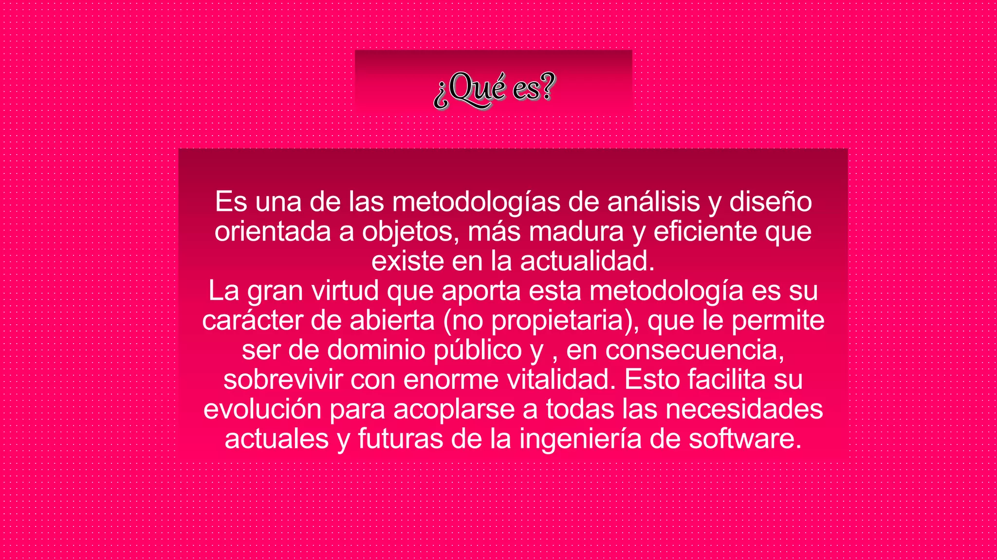 Es una de las metodologías de análisis y diseño
orientada a objetos, más madura y eficiente que
existe en la actualidad.
La gran virtud que aporta esta metodología es su
carácter de abierta (no propietaria), que le permite
ser de dominio público y , en consecuencia,
sobrevivir con enorme vitalidad. Esto facilita su
evolución para acoplarse a todas las necesidades
actuales y futuras de la ingeniería de software.
 