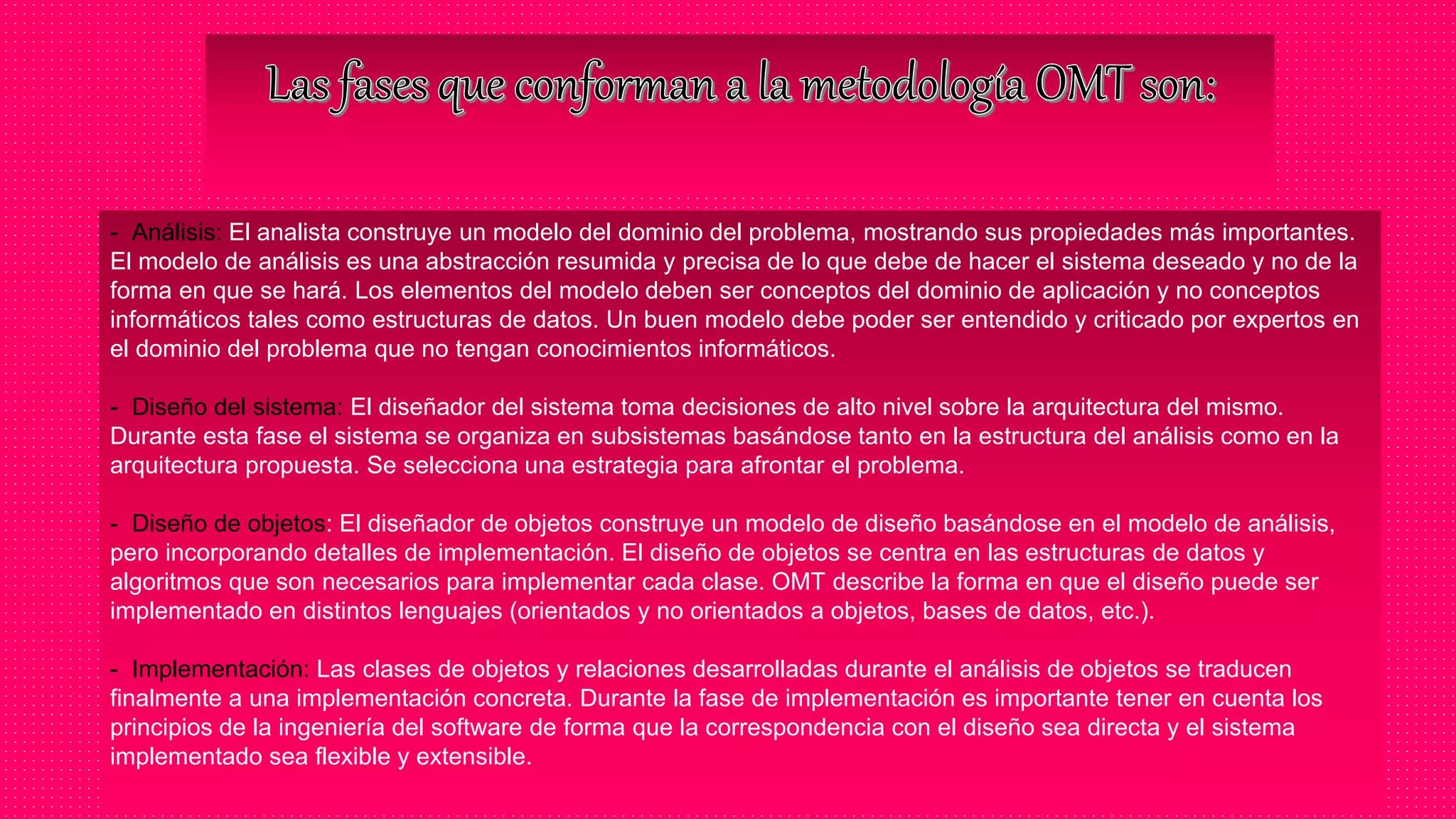 - Análisis: El analista construye un modelo del dominio del problema, mostrando sus propiedades más importantes.
El modelo de análisis es una abstracción resumida y precisa de lo que debe de hacer el sistema deseado y no de la
forma en que se hará. Los elementos del modelo deben ser conceptos del dominio de aplicación y no conceptos
informáticos tales como estructuras de datos. Un buen modelo debe poder ser entendido y criticado por expertos en
el dominio del problema que no tengan conocimientos informáticos.
- Diseño del sistema: El diseñador del sistema toma decisiones de alto nivel sobre la arquitectura del mismo.
Durante esta fase el sistema se organiza en subsistemas basándose tanto en la estructura del análisis como en la
arquitectura propuesta. Se selecciona una estrategia para afrontar el problema.
- Diseño de objetos: El diseñador de objetos construye un modelo de diseño basándose en el modelo de análisis,
pero incorporando detalles de implementación. El diseño de objetos se centra en las estructuras de datos y
algoritmos que son necesarios para implementar cada clase. OMT describe la forma en que el diseño puede ser
implementado en distintos lenguajes (orientados y no orientados a objetos, bases de datos, etc.).
- Implementación: Las clases de objetos y relaciones desarrolladas durante el análisis de objetos se traducen
finalmente a una implementación concreta. Durante la fase de implementación es importante tener en cuenta los
principios de la ingeniería del software de forma que la correspondencia con el diseño sea directa y el sistema
implementado sea flexible y extensible.
 