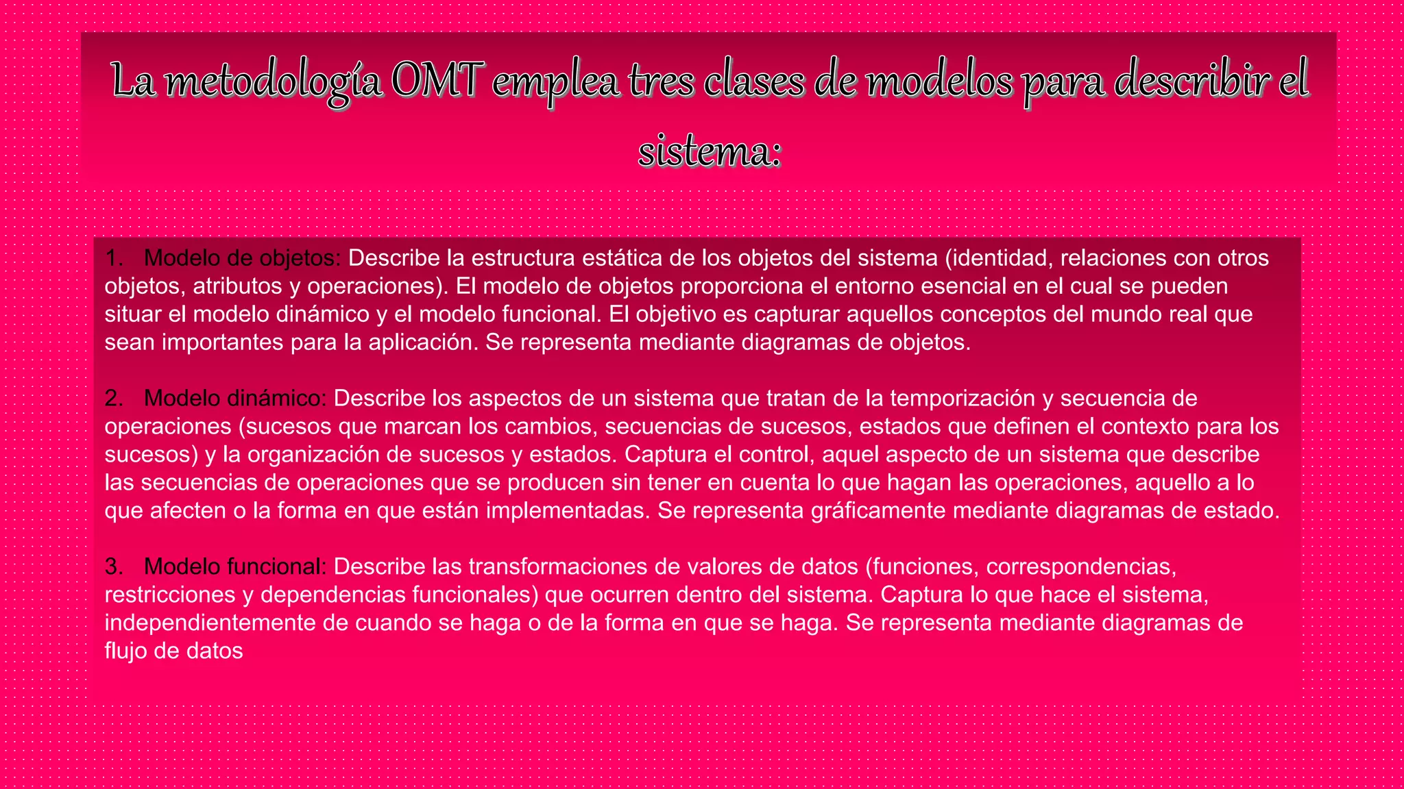 1. Modelo de objetos: Describe la estructura estática de los objetos del sistema (identidad, relaciones con otros
objetos, atributos y operaciones). El modelo de objetos proporciona el entorno esencial en el cual se pueden
situar el modelo dinámico y el modelo funcional. El objetivo es capturar aquellos conceptos del mundo real que
sean importantes para la aplicación. Se representa mediante diagramas de objetos.
2. Modelo dinámico: Describe los aspectos de un sistema que tratan de la temporización y secuencia de
operaciones (sucesos que marcan los cambios, secuencias de sucesos, estados que definen el contexto para los
sucesos) y la organización de sucesos y estados. Captura el control, aquel aspecto de un sistema que describe
las secuencias de operaciones que se producen sin tener en cuenta lo que hagan las operaciones, aquello a lo
que afecten o la forma en que están implementadas. Se representa gráficamente mediante diagramas de estado.
3. Modelo funcional: Describe las transformaciones de valores de datos (funciones, correspondencias,
restricciones y dependencias funcionales) que ocurren dentro del sistema. Captura lo que hace el sistema,
independientemente de cuando se haga o de la forma en que se haga. Se representa mediante diagramas de
flujo de datos
 