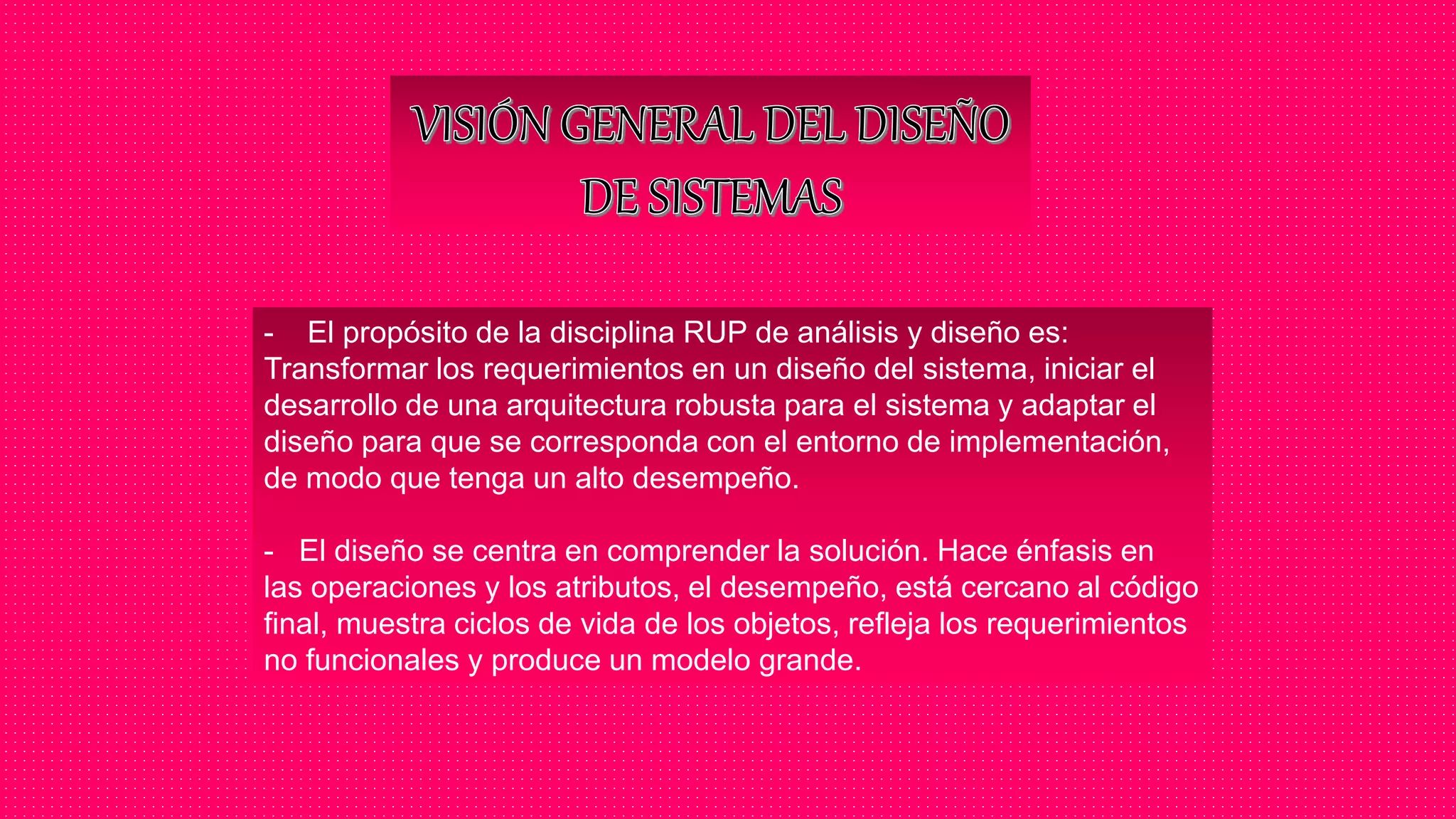 - El propósito de la disciplina RUP de análisis y diseño es:
Transformar los requerimientos en un diseño del sistema, iniciar el
desarrollo de una arquitectura robusta para el sistema y adaptar el
diseño para que se corresponda con el entorno de implementación,
de modo que tenga un alto desempeño.
- El diseño se centra en comprender la solución. Hace énfasis en
las operaciones y los atributos, el desempeño, está cercano al código
final, muestra ciclos de vida de los objetos, refleja los requerimientos
no funcionales y produce un modelo grande.
 