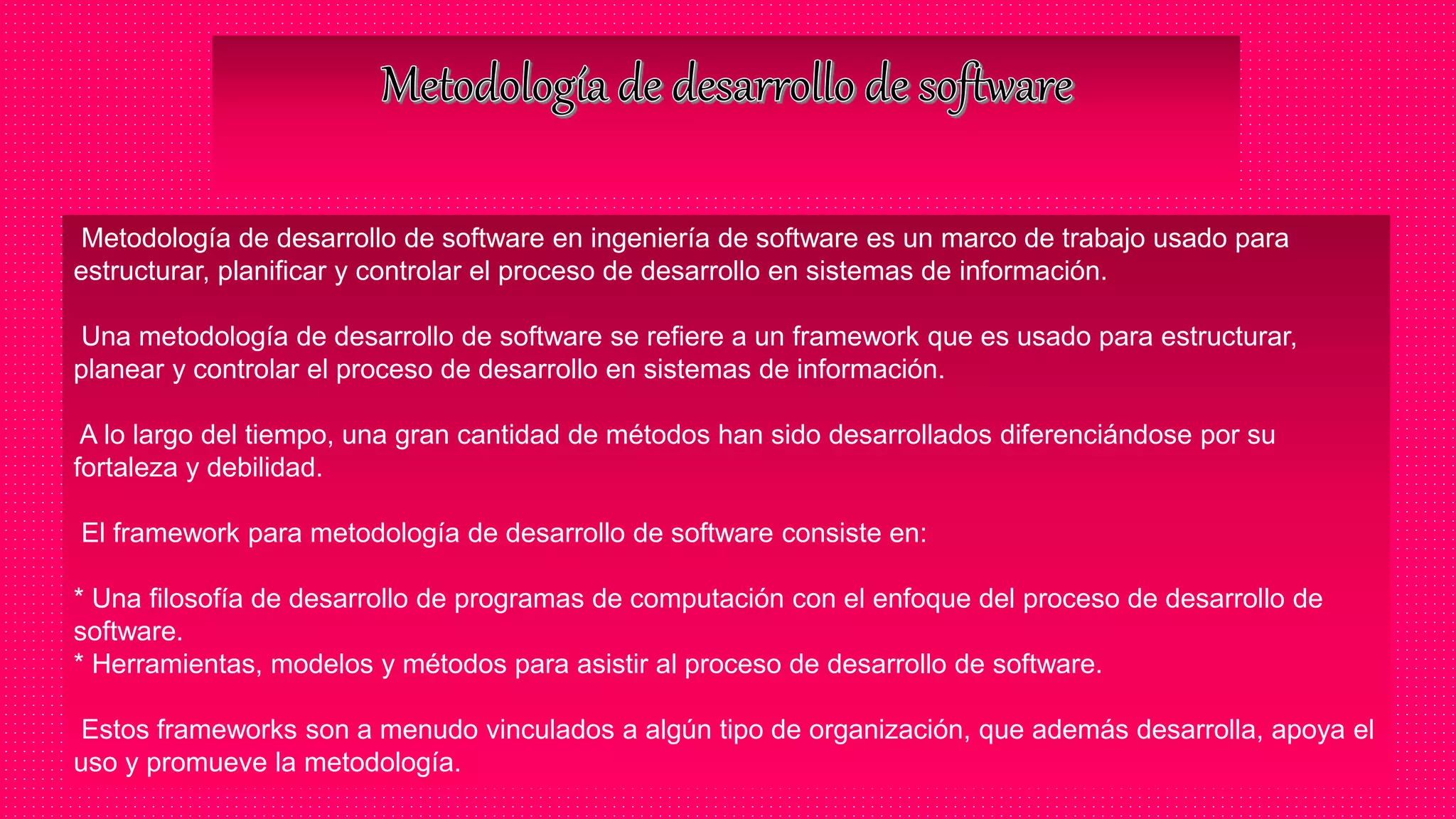 Metodología de desarrollo de software en ingeniería de software es un marco de trabajo usado para
estructurar, planificar y controlar el proceso de desarrollo en sistemas de información.
Una metodología de desarrollo de software se refiere a un framework que es usado para estructurar,
planear y controlar el proceso de desarrollo en sistemas de información.
A lo largo del tiempo, una gran cantidad de métodos han sido desarrollados diferenciándose por su
fortaleza y debilidad.
El framework para metodología de desarrollo de software consiste en:
* Una filosofía de desarrollo de programas de computación con el enfoque del proceso de desarrollo de
software.
* Herramientas, modelos y métodos para asistir al proceso de desarrollo de software.
Estos frameworks son a menudo vinculados a algún tipo de organización, que además desarrolla, apoya el
uso y promueve la metodología.
 