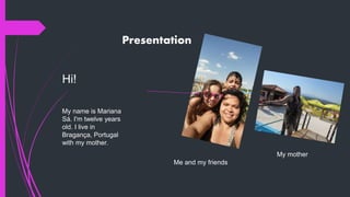 Presentation
Hi!
My name is Mariana
Sá. I'm twelve years
old. I live in
Bragança, Portugal
with my mother.
Me and my friends
My mother
 