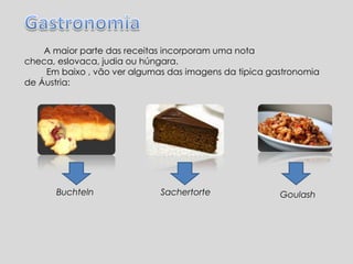 A maior parte das receitas incorporam uma nota
checa, eslovaca, judia ou húngara.
Em baixo , vão ver algumas das imagens da tipica gastronomia
de Áustria:
Buchteln Sachertorte Goulash
 