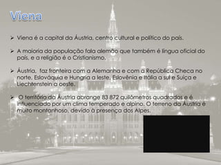  Viena é a capital da Áustria, centro cultural e político do país.
 A maioria da população fala alemão que também é língua oficial do
país, e a religião é o Cristianismo.
 Áustria, faz fronteira com a Alemanha e com a República Checa no
norte, Eslováquia e Hungria a leste, Eslovênia e Itália a sul e Suíça e
Liechtenstein a oeste.
 O território da Áustria abrange 83 872 quilômetros quadrados e é
influenciado por um clima temperado e alpino. O terreno da Áustria é
muito montanhoso, devido à presença dos Alpes.
 