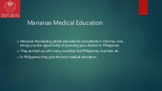 Marianas Medical Education
 Marianas the leading global educational consultants in Chennai, now
brings you the opportunity of pursuing your dreams in Philippines.
 They are tied up with many countries like Philippines, Australia etc.
 In Philippines they give the best medical education.
 