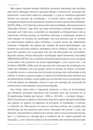 Revista Contrapontos - Eletrônica, Vol. 16 - n. 1 - Itajaí, jan-abr 2016
ISSN: 1984-7114
  49
Não parece razoável também identificar processos educativos não escolares
pelo termo “educação informal”, que para Libâneo é sinônimo de “educação não
intencional” e para Gohn refere-se à educação “[...] que os indivíduos aprendem
durante seu processo de socialização – na família, bairro, clube, amigos etc.,
carregadadevaloreseculturaspróprias,depertencimentoesentimentosherdados”
(GOHN,2008,p.127).Alémdascríticasànãointencionalidade,extensíveisaotermo
“educação informal”, cabe dizer que essa terminologia confunde socialização e
educação com triplo risco, a considerar as sociedades contemporâneas e não as
tradicionais. Primeiro porque, ao identificar educação e socialização, produz-se
uma redução no conceito de socialização, mas este processo que se constitui
na interiorização subjetiva pelos indivíduos e grupos sociais das objetivações
humanas é integrado não apenas por relações de ensino-aprendizagem, mas
também por processos políticos, ideológicos, éticos, estéticos, religiosos, etc., os
quais têm relações com a educação, mas com ela não podem ser confundidos.
Segundo porque, embora educação e socialização sejam fenômenos articulados
(MENDANHA; BITTAR, s/d), a confusão entre eles pode resultar em uma concepção
conservadora dos processos de ensino-aprendizagem, como ocorre com a de
Durkheim (KRUPPA, 1994), uma vez que para ele o processo de socialização visa
impor aos indivíduos e/ou aos grupos sociais as normas, os valores, as funções,
os padrões sociais, a cultura de uma formação social para dar continuidade à vida
coletiva. E, terceiro, porque a origem e o desenvolvimento da escola mostram que
ela desempenha, também, outros papéis que se articulam com a socialização, mas
a ela não podem ser reduzidos, como é o caso, por exemplo, da construção do
conhecimento sistematizado e da profissionalização.
Nos limites deste texto é impossível continuar a crítica às terminologias
que designam processos educativos não escolares, pois são inúmeras (cf. as
45 adjetivações listadas por Saviani - 2008, p. 165–204 -, e também Groppo -
2013). Isso porque se adjetiva o fenômeno educativo a partir das particularidades
que guarda: os sujeitos, os objetivos, os princípios, as finalidades, o método,
o conteúdo, etc. Não parece ser esse um caminho profícuo, daí a opção pela
identificação de tais processos pelo termo “educação não escolar”, o que, não
obstante, está presente no relatório de Coombs sobre a crise da educação formal,
que “[...] chamava-se a atenção para a existência de um ‘sistema paralelo’ de
educação, [...] um ‘conjunto anárquico’ de actividades não-escolares de educação
 
