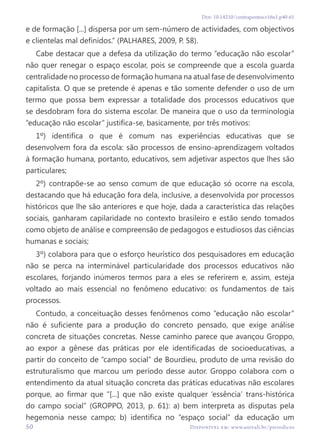 50 Disponível em: www.univali.br/periodicos
Doi: 10.14210/contrapontos.v16n1.p40-61
e de formação [...] dispersa por um sem-número de actividades, com objectivos
e clientelas mal definidos.” (PALHARES, 2009, P. 58).
Cabe destacar que a defesa da utilização do termo “educação não escolar”
não quer renegar o espaço escolar, pois se compreende que a escola guarda
centralidade no processo de formação humana na atual fase de desenvolvimento
capitalista. O que se pretende é apenas e tão somente defender o uso de um
termo que possa bem expressar a totalidade dos processos educativos que
se desdobram fora do sistema escolar. De maneira que o uso da terminologia
“educação não escolar” justifica-se, basicamente, por três motivos:
1º) identifica o que é comum nas experiências educativas que se
desenvolvem fora da escola: são processos de ensino-aprendizagem voltados
à formação humana, portanto, educativos, sem adjetivar aspectos que lhes são
particulares;
2º) contrapõe-se ao senso comum de que educação só ocorre na escola,
destacando que há educação fora dela, inclusive, a desenvolvida por processos
históricos que lhe são anteriores e que hoje, dada a característica das relações
sociais, ganharam capilaridade no contexto brasileiro e estão sendo tomados
como objeto de análise e compreensão de pedagogos e estudiosos das ciências
humanas e sociais;
3º) colabora para que o esforço heurístico dos pesquisadores em educação
não se perca na interminável particularidade dos processos educativos não
escolares, forjando inúmeros termos para a eles se referirem e, assim, esteja
voltado ao mais essencial no fenômeno educativo: os fundamentos de tais
processos.
Contudo, a conceituação desses fenômenos como “educação não escolar”
não é suficiente para a produção do concreto pensado, que exige análise
concreta de situações concretas. Nesse caminho parece que avançou Groppo,
ao expor a gênese das práticas por ele identificadas de socioeducativas, a
partir do conceito de “campo social” de Bourdieu, produto de uma revisão do
estruturalismo que marcou um período desse autor. Groppo colabora com o
entendimento da atual situação concreta das práticas educativas não escolares
porque, ao firmar que “[...] que não existe qualquer ‘essência’ trans-histórica
do campo social” (GROPPO, 2013, p. 61): a) bem interpreta as disputas pela
hegemonia nesse campo; b) identifica no “espaço social” da educação um
 