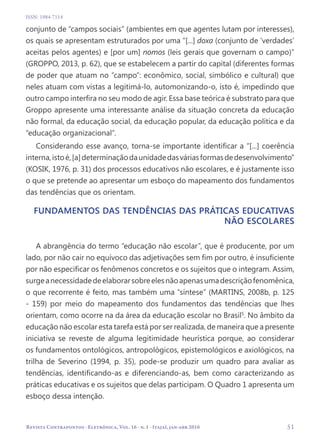   51
Revista Contrapontos - Eletrônica, Vol. 16 - n. 1 - Itajaí, jan-abr 2016
ISSN: 1984-7114
conjunto de “campos sociais” (ambientes em que agentes lutam por interesses),
os quais se apresentam estruturados por uma “[...] doxa (conjunto de ‘verdades’
aceitas pelos agentes) e [por um] nomos (leis gerais que governam o campo)”
(GROPPO, 2013, p. 62), que se estabelecem a partir do capital (diferentes formas
de poder que atuam no “campo”: econômico, social, simbólico e cultural) que
neles atuam com vistas a legitimá-lo, automonizando-o, isto é, impedindo que
outro campo interfira no seu modo de agir. Essa base teórica é substrato para que
Groppo apresente uma interessante análise da situação concreta da educação
não formal, da educação social, da educação popular, da educação política e da
“educação organizacional”.
Considerando esse avanço, torna-se importante identificar a “[...] coerência
interna,istoé,[a]determinaçãodaunidadedasváriasformasdedesenvolvimento”
(KOSIK, 1976, p. 31) dos processos educativos não escolares, e é justamente isso
o que se pretende ao apresentar um esboço do mapeamento dos fundamentos
das tendências que os orientam.
Fundamentos das tendências das práticas educativas
não escolares
A abrangência do termo “educação não escolar”, que é producente, por um
lado, por não cair no equívoco das adjetivações sem fim por outro, é insuficiente
por não especificar os fenômenos concretos e os sujeitos que o integram. Assim,
surgeanecessidadedeelaborarsobreelesnãoapenasumadescriçãofenomênica,
o que recorrente é feito, mas também uma “síntese” (MARTINS, 2008b, p. 125
- 159) por meio do mapeamento dos fundamentos das tendências que lhes
orientam, como ocorre na da área da educação escolar no Brasil5
. No âmbito da
educação não escolar esta tarefa está por ser realizada, de maneira que a presente
iniciativa se reveste de alguma legitimidade heurística porque, ao considerar
os fundamentos ontológicos, antropológicos, epistemológicos e axiológicos, na
trilha de Severino (1994, p. 35), pode-se produzir um quadro para avaliar as
tendências, identificando-as e diferenciando-as, bem como caracterizando as
práticas educativas e os sujeitos que delas participam. O Quadro 1 apresenta um
esboço dessa intenção.
 