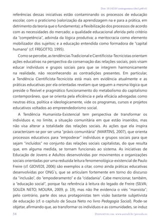 54 Disponível em: www.univali.br/periodicos
Doi: 10.14210/contrapontos.v16n1.p40-61
referências dessas iniciativas estão contaminando os processos de educação
escolar, com o praticismo (valorização da aprendizagem na e para a prática, em
detrimento da teoria que o fundamenta); a flexibilização dos processos de acordo
com as necessidades do mercado; a qualidade educacional aferida pelo critério
da “competência”, advinda da lógica produtiva; a meritocracia como elemento
mobilizador dos sujeitos; e a educação entendida como formadora de “capital
humano” (cf. FRIGOTTO, 1995).
Como se percebe, as tendências Tradicional e Cientificista-Tecnicistas orientam
ações educativas na perspectiva da conservação das relações sociais, pois visam
educar indivíduos e grupos sociais para que se integrem harmonicamente
na realidade, não reconhecendo as contradições presentes. Em particular,
a Tendência Cientificista-Tecnicista está mais em evidência atualmente e as
práticas educativas por ela orientadas revelam que seguem a mesma lógica que
preside o flexível e pragmático funcionamento do metabolismo do capitalismo
contemporâneo, que se orienta pela eficiência e pela eficácia advogadas como
neutras ética, política e ideologicamente, vide os programas, cursos e projetos
educativos voltados ao empreendedorismo social.
A Tendência Humanista-Existencial tem perspectiva de transformar os
indivíduos e, no limite, a situação comunitária em que estão inseridos, mas
não visa alterar a totalidade das relações sociais. As ações que ela inspira
caracterizam-se por ser uma “práxis comunitária” (MARTINS, 2007), que orienta
processos educativos para “empoderar” indivíduos e grupos sociais para que
sejam “incluídos” no conjunto das relações sociais capitalistas, do que resulta
que, em alguma medida, se tornam funcionais ao sistema. As iniciativas de
Educação de Jovens e Adultos desenvolvidas por movimentos e organizações
sociais orientadas por uma reduzida leitura fenomenológica-existencial de Paulo
Freire (cf. GIOVEDI, 2006) são exemplos a citar, como ainda práticas educativas
desenvolvidas por ONG´s, que se articulam fortemente em torno do discurso
da “inclusão”, do “empoderamento” e da “cidadania”. Cabe mencionar, também,
a “educação social”, porque faz referência à leitura do legado de Freire (SILVA;
SOUZA NETO; MOURA, 2009, p. 19), mas não lhe evidencia o viés “marxista”;
pelo contrário, parte dos seus protagonistas tem visão bastante subjetivista
de educação (cf. o capítulo de Souza Neto no livro Pedagogia Social). Pode-se
objetar, afirmando que, ao transformar os indivíduos e as comunidades, se induz
 