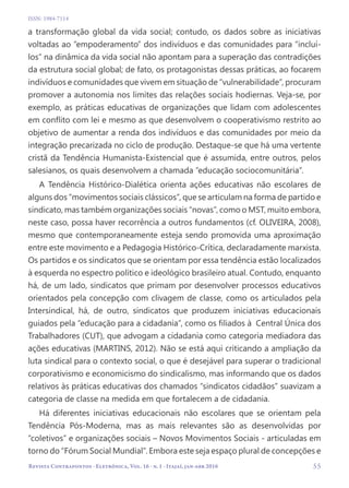   55
Revista Contrapontos - Eletrônica, Vol. 16 - n. 1 - Itajaí, jan-abr 2016
ISSN: 1984-7114
a transformação global da vida social; contudo, os dados sobre as iniciativas
voltadas ao “empoderamento” dos indivíduos e das comunidades para “incluí-
los” na dinâmica da vida social não apontam para a superação das contradições
da estrutura social global; de fato, os protagonistas dessas práticas, ao focarem
indivíduos e comunidades que vivem em situação de “vulnerabilidade”, procuram
promover a autonomia nos limites das relações sociais hodiernas. Veja-se, por
exemplo, as práticas educativas de organizações que lidam com adolescentes
em conflito com lei e mesmo as que desenvolvem o cooperativismo restrito ao
objetivo de aumentar a renda dos indivíduos e das comunidades por meio da
integração precarizada no ciclo de produção. Destaque-se que há uma vertente
cristã da Tendência Humanista-Existencial que é assumida, entre outros, pelos
salesianos, os quais desenvolvem a chamada “educação sociocomunitária”.
A Tendência Histórico-Dialética orienta ações educativas não escolares de
alguns dos “movimentos sociais clássicos”, que se articulam na forma de partido e
sindicato, mas também organizações sociais “novas”, como o MST, muito embora,
neste caso, possa haver recorrência a outros fundamentos (cf. OLIVEIRA, 2008),
mesmo que contemporaneamente esteja sendo promovida uma aproximação
entre este movimento e a Pedagogia Histórico-Crítica, declaradamente marxista.
Os partidos e os sindicatos que se orientam por essa tendência estão localizados
à esquerda no espectro político e ideológico brasileiro atual. Contudo, enquanto
há, de um lado, sindicatos que primam por desenvolver processos educativos
orientados pela concepção com clivagem de classe, como os articulados pela
Intersindical, há, de outro, sindicatos que produzem iniciativas educacionais
guiados pela “educação para a cidadania”, como os filiados à Central Única dos
Trabalhadores (CUT), que advogam a cidadania como categoria mediadora das
ações educativas (MARTINS, 2012). Não se está aqui criticando a ampliação da
luta sindical para o contexto social, o que é desejável para superar o tradicional
corporativismo e economicismo do sindicalismo, mas informando que os dados
relativos às práticas educativas dos chamados “sindicatos cidadãos” suavizam a
categoria de classe na medida em que fortalecem a de cidadania.
Há diferentes iniciativas educacionais não escolares que se orientam pela
Tendência Pós-Moderna, mas as mais relevantes são as desenvolvidas por
“coletivos” e organizações sociais – Novos Movimentos Sociais - articuladas em
torno do “Fórum Social Mundial”. Embora este seja espaço plural de concepções e
 