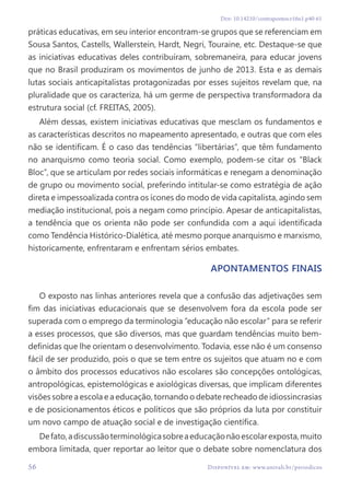 Doi: 10.14210/contrapontos.v16n1.p40-61
56 Disponível em: www.univali.br/periodicos
práticas educativas, em seu interior encontram-se grupos que se referenciam em
Sousa Santos, Castells, Wallerstein, Hardt, Negri, Touraine, etc. Destaque-se que
as iniciativas educativas deles contribuíram, sobremaneira, para educar jovens
que no Brasil produziram os movimentos de junho de 2013. Esta e as demais
lutas sociais anticapitalistas protagonizadas por esses sujeitos revelam que, na
pluralidade que os caracteriza, há um germe de perspectiva transformadora da
estrutura social (cf. FREITAS, 2005).
Além dessas, existem iniciativas educativas que mesclam os fundamentos e
as características descritos no mapeamento apresentado, e outras que com eles
não se identificam. É o caso das tendências “libertárias”, que têm fundamento
no anarquismo como teoria social. Como exemplo, podem-se citar os “Black
Bloc”, que se articulam por redes sociais informáticas e renegam a denominação
de grupo ou movimento social, preferindo intitular-se como estratégia de ação
direta e impessoalizada contra os ícones do modo de vida capitalista, agindo sem
mediação institucional, pois a negam como princípio. Apesar de anticapitalistas,
a tendência que os orienta não pode ser confundida com a aqui identificada
como Tendência Histórico-Dialética, até mesmo porque anarquismo e marxismo,
historicamente, enfrentaram e enfrentam sérios embates.
Apontamentos finais
O exposto nas linhas anteriores revela que a confusão das adjetivações sem
fim das iniciativas educacionais que se desenvolvem fora da escola pode ser
superada com o emprego da terminologia “educação não escolar” para se referir
a esses processos, que são diversos, mas que guardam tendências muito bem-
definidas que lhe orientam o desenvolvimento. Todavia, esse não é um consenso
fácil de ser produzido, pois o que se tem entre os sujeitos que atuam no e com
o âmbito dos processos educativos não escolares são concepções ontológicas,
antropológicas, epistemológicas e axiológicas diversas, que implicam diferentes
visões sobre a escola e a educação, tornando o debate recheado de idiossincrasias
e de posicionamentos éticos e políticos que são próprios da luta por constituir
um novo campo de atuação social e de investigação científica.
Defato,adiscussãoterminológicasobreaeducaçãonãoescolarexposta,muito
embora limitada, quer reportar ao leitor que o debate sobre nomenclatura dos
Disponível em: www.univali.br/periodicos
56
 