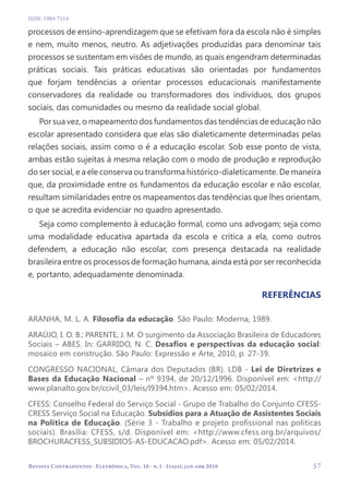   57
Revista Contrapontos - Eletrônica, Vol. 16 - n. 1 - Itajaí, jan-abr 2016
ISSN: 1984-7114
processos de ensino-aprendizagem que se efetivam fora da escola não é simples
e nem, muito menos, neutro. As adjetivações produzidas para denominar tais
processos se sustentam em visões de mundo, as quais engendram determinadas
práticas sociais. Tais práticas educativas são orientadas por fundamentos
que forjam tendências a orientar processos educacionais manifestamente
conservadores da realidade ou transformadores dos indivíduos, dos grupos
sociais, das comunidades ou mesmo da realidade social global.
Por sua vez, o mapeamento dos fundamentos das tendências de educação não
escolar apresentado considera que elas são dialeticamente determinadas pelas
relações sociais, assim como o é a educação escolar. Sob esse ponto de vista,
ambas estão sujeitas à mesma relação com o modo de produção e reprodução
do ser social, e a ele conserva ou transforma histórico-dialeticamente. De maneira
que, da proximidade entre os fundamentos da educação escolar e não escolar,
resultam similaridades entre os mapeamentos das tendências que lhes orientam,
o que se acredita evidenciar no quadro apresentado.
Seja como complemento à educação formal, como uns advogam; seja como
uma modalidade educativa apartada da escola e crítica a ela, como outros
defendem, a educação não escolar, com presença destacada na realidade
brasileira entre os processos de formação humana, ainda está por ser reconhecida
e, portanto, adequadamente denominada.
ReferênciaS
ARANHA, M. L. A. Filosofia da educação. São Paulo: Moderna, 1989.
ARAÚJO, I. O. B.; PARENTE, J. M. O surgimento da Associação Brasileira de Educadores
Sociais – ABES. In: GARRIDO, N. C. Desafios e perspectivas da educação social:
mosaico em construção. São Paulo: Expressão e Arte, 2010, p. 27-39.
CONGRESSO NACIONAL, Câmara dos Deputados (BR). LDB - Lei de Diretrizes e
Bases da Educação Nacional – nº 9394, de 20/12/1996. Disponível em: <http://
www.planalto.gov.br/ccivil_03/leis/l9394.htm>. Acesso em: 05/02/2014.
CFESS: Conselho Federal do Serviço Social - Grupo de Trabalho do Conjunto CFESS-
CRESS Serviço Social na Educação. Subsídios para a Atuação de Assistentes Sociais
na Política de Educação. (Série 3 - Trabalho e projeto profissional nas políticas
sociais). Brasília: CFESS, s/d. Disponível em: <http://www.cfess.org.br/arquivos/
BROCHURACFESS_SUBSIDIOS-AS-EDUCACAO.pdf>. Acesso em: 05/02/2014.
 