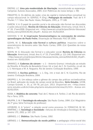 Disponível em: www.univali.br/periodicos
Doi: 10.14210/contrapontos.v16n1.p40-61
58
FREITAS, L.C. Uma pós-modernidade de libertação: reconstruindo as esperanças.
Campinas: Autores Associados, 2005. (Col. Polêmicas do nosso tempo; v. 90)
FRIGOTTO, G. Os delírios da razão: crise do capital e metamorfose conceitual no
campo educacional. In: GENTILE, P. (Org.). Pedagogia da exclusão. Trad. de V. P.
Thurler; T. T. Silva. São Paulo: Vozes, Petrópolis, 1995, p. 77-108.
GARCIA, V. A. O papel da questão social e da educação não-formal nas discussões
e ações educacionais. Revista de Ciências da Educação. Americana, Unisal, Ano X,
nº 18, 1ºsem2008. Disponível em: <http://www.am.unisal.br/pos/Stricto-Educacao/
revista_ciencia/EDUCACAO_18.pdf>. Acesso em: 01/02/2014.
GIOVEDI, V. M. A inspiração fenomenológica na concepção de ensino-
aprendizagem de Paulo Freire. Dissertação de Mestrado: PUC-SP, 2006.
GOHN, M. G. Educação não-formal e cultura política: impactos sobre o
associativismo do terceiro setor. São Paulo: Cortez, 1999. (Col. Questões da nossa
época, v. 71)
GOHN, M. G. Educação não formal e o educador social. Revista de Ciências da
Educação. Americana, Unisal, Ano X, nº 19, 2ºsem2008, p. 121-140. Disponível em:
<http://www.am.unisal.br/pos/Stricto-Educacao/revista_ciencia/EDUCACAO_19.pdf>.
Acesso em: 05/02/2014.
GRAMSCI, A. Cadernos do cárcere – v. 1 - Antonio Gramsci: introdução ao estudo
da filosofia. A filosofia de Benedetto Croce. Ed. e trad. de C. N. Coutinho, co-ed. de
L. S. Henriques e M. A. Nogueira. Rio de Janeiro: Civilização Brasileira, 1999.
GRAMSCI, A. Escritos políticos – v. 1. Org., intr. e trad. de C. N. Coutinho. Rio de
Janeiro: Civilização Brasileira, 2004.
GROPPO, L. A. Um esboço sobre a gênese do campo das práticas socioeducativas
no Brasil: aplicação da noção de campo social de Bourdieu. Série-Estudos. UCDB,
Campo Grande, n. 35, p. 59-78, jan./jun. 2013. Disponível em: <http://www.
serie-estudos.ucdb.br/index.php/serie-estudos/article/view/21/315>. Acesso em:
02/02/2014.
KOSIK, K. Dialética do concreto. Trad. de C. Neves e A. Toríbio. 2. ed. Rio de Janeiro:
Paz e Terra, 1976.
KRUPPA, S. M. P. Sociologia da educação. São Paulo: Cortez, 1994. (Col. Magistério
de 2º grau; Série Formação do professor)
LEFEBVRE, H. A “práxis”: a relação social como processo. In: FORACCHI, M. M.;
MARTINS, J. S. Sociologia e Sociedade – leituras de introdução à Sociologia. Rio de
Janeiro: LTC, 2002, p. 147-159.
LIBÂNEO, J. C. Didática. São Paulo: Cortez, 1992.
LIBÂNEO, J. C. Democratização da escola pública: a pedagogia crítica-social dos
 