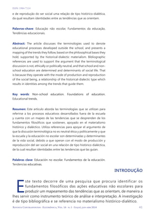   41
Revista Contrapontos - Eletrônica, Vol. 16 - n. 1 - Itajaí, jan-abr 2016
ISSN: 1984-7114
e de reprodução do ser social uma relação de tipo histórico-dialética,
da qual resultam identidades entre as tendências que as orientam.
Palavras-chave: Educação não escolar, Fundamentos da educação,
Tendências educacionais.
Abstract: The article discusses the terminologies used to denote
educational processes developed outside the school, and presents a
mapping of the trends they follow, based on the philosophical bases they
hold, supported by the historical-dialectic materialism. Bibliographic
references are used to support the argument that the terminological
discussion is not, ethically or politically neutral, and that school and non-
school education are determined and determinants of social life. That
is because they operate with the mode of production and reproduction
of the social being, a relationship of the historical-dialectic type which
results in identities among the trends that guide them.
Key words: Non-school education. Foundations of education.
Educational trends.
Resumen: Este artículo aborda las terminologías que se utilizan para
referirse a los procesos educativos desarrollados fuera de la escuela
y cuenta con un mapeo de las tendencias que se desprenden de los
fundamentos filosóficos que sostienen, apoyado en el materialismo
histórico y dialéctico. Utiliza referencias para apoyar el argumento de
que la discusión terminológica no es neutral ética y políticamente y que
la escuela y la educación no escolar son determinadas y determinantes
de la vida social, debido a que operan con el modo de producción y
reproducción del ser social en una relación de tipo histórico dialéctica,
de la cual resultan identidades entre las tendencias que las guían.
Palabras clave: Educación no escolar. Fundamentos de la educación.
Tendencias educativas.
Introdução
E
ste texto decorre de uma pesquisa que procura identificar os
fundamentos filosóficos das ações educativas não escolares para
produzir um mapeamento das tendências que as orientam, de maneira a
lhes servir como instrumento teórico de análise e interpretação. A investigação
é de tipo bibliográfica e se referencia no materialismo histórico-dialético.
 
