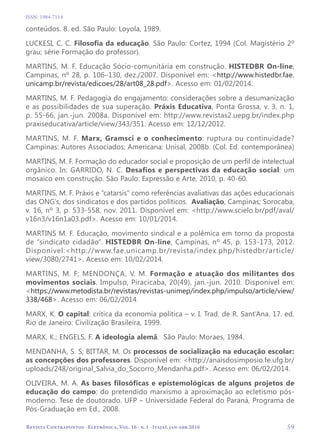   59
Revista Contrapontos - Eletrônica, Vol. 16 - n. 1 - Itajaí, jan-abr 2016
ISSN: 1984-7114
conteúdos. 8. ed. São Paulo: Loyola, 1989.
LUCKESI, C. C. Filosofia da educação. São Paulo: Cortez, 1994 (Col. Magistério 2º
grau; série Formação do professor).
MARTINS, M. F. Educação Sócio-comunitária em construção. HISTEDBR On-line,
Campinas, nº 28, p. 106–130, dez./2007. Disponível em: <http://www.histedbr.fae.
unicamp.br/revista/edicoes/28/art08_28.pdf>. Acesso em: 01/02/2014.
MARTINS, M. F. Pedagogia do engajamento: considerações sobre a desumanização
e as possibilidades de sua superação. Práxis Educativa, Ponta Grossa, v. 3, n. 1,
p. 55-66, jan.-jun. 2008a. Disponível em: http://www.revistas2.uepg.br/index.php
praxiseducativa/article/view/343/351. Acesso em: 12/12/2012.
MARTINS, M. F. Marx, Gramsci e o conhecimento: ruptura ou continuidade?
Campinas: Autores Associados; Americana: Unisal, 2008b. (Col. Ed. contemporânea)
MARTINS, M. F. Formação do educador social e proposição de um perfil de intelectual
orgânico. In: GARRIDO, N. C. Desafios e perspectivas da educação social: um
mosaico em construção. São Paulo: Expressão e Arte, 2010, p. 40-60.
MARTINS, M. F. Práxis e “catarsis” como referências avaliativas das ações educacionais
das ONG’s, dos sindicatos e dos partidos políticos. Avaliação, Campinas; Sorocaba,
v. 16, nº 3, p. 533-558, nov. 2011. Disponível em: <http://www.scielo.br/pdf/aval/
v16n3/v16n1a03.pdf>. Acesso em: 10/01/2014.
MARTINS M. F. Educação, movimento sindical e a polêmica em torno da proposta
de “sindicato cidadão”. HISTEDBR On-line, Campinas, nº 45, p. 153-173, 2012.
Disponível:<http://www.fae.unicamp.br/revista/index.php/histedbr/article/
view/3080/2741>. Acesso em: 10/02/2014.
MARTINS, M. F; MENDONÇA, V. M. Formação e atuação dos militantes dos
movimentos sociais. Impulso, Piracicaba, 20(49), jan.-jun. 2010. Disponível em:
<https://www.metodista.br/revistas/revistas-unimep/index.php/impulso/article/view/
338/468>. Acesso em: 06/02/2014.
MARX, K. O capital: crítica da economia política – v. I. Trad. de R. Sant’Ana. 17. ed.
Rio de Janeiro: Civilização Brasileira, 1999.
MARX, K.; ENGELS, F. A ideologia alemã. São Paulo: Moraes, 1984.
MENDANHA, S. S; BITTAR, M. Os processos de socialização na educação escolar:
as concepções dos professores. Disponível em: <http://anaisdosimposio.fe.ufg.br/
uploads/248/original_Salvia_do_Socorro_Mendanha.pdf>. Acesso em: 06/02/2014.
OLIVEIRA, M. A. As bases filosóficas e epistemológicas de alguns projetos de
educação do campo: do pretendido marxismo à aproximação ao ecletismo pós-
moderno. Tese de doutorado. UFP – Universidade Federal do Paraná, Programa de
Pós-Graduação em Ed., 2008.
 
