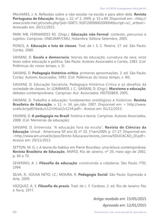 60 Disponível em: www.univali.br/periodicos
Doi: 10.14210/contrapontos.v16n1.p40-61
PALHARES, J. A. Reflexões sobre o não-escolar na escola e para além dela. Revista
Portuguesa de Educação, Braga, v. 22, nº 2, 2009, p. 53 a 84. Disponível em: <http://
www.scielo.mec.pt/scielo.php?pid=S0871-91872009000200004&script=sci_ arttext>.
Acessado em: 20/11/2015.
PARK MB, FERNANDES RS. (Orgs.). Educação não-formal: contexto, percursos e
sujeitos. Campinas: UNICAMP/CMU; Holambra: Editora Setembro, 2005.
PONCE, A. Educação e luta de classes. Trad. de J. S. C. Pereira. 17. ed. São Paulo:
Cortez, 2000.
SAVIANI, D. Escola e democracia: teorias da educação; curvatura da vara; onze
teses sobre educação e política. São Paulo: Autores Associados e Cortez, 1983. (Col.
Polêmicas do nosso tempo, v. 5)
SAVIANI, D. Pedagogia histórico-crítica: primeiras aproximações. 3. ed. São Paulo:
Cortez; Autores Associados, 1992. (Col. Polêmicas do nosso tempo, v. 40).
SAVIANI, D. Educação Socialista, Pedagogia Histórico-Crítica e os desafios da
sociedade de classes. In: LOMBARDI, J. C.; SAVIANI, D. (Orgs.). Marxismo e educação:
debates contemporâneos. Campinas: Aut. Associados: HISTEDBER, 2005.
SAVIANI, D. Trabalho e educação: fundamentos ontológicos e históricos. Revista
Brasileira de Educação, v. 12, n. 34, jan./abr. 2007. Disponível em: < http://www.
scielo.br/pdf/rbedu/v12n34/a12v1234.pdf>. Acesso em: 01/12/2013.
SAVIANI, D. A pedagogia no Brasil: história e teoria. Campinas: Autores Associados,
2008. (Col. Memórias da educação)
SAVIANI, D. Entrevista: “A educação fora da escola”. Revista de Ciências da
Educação. Unisal - Americana-SP, ano XI, nº 20, 1ºsem2009, p. 17-27. Disponível em:
<http://www.am.unisal.br/pos/Stricto-Educacao/revista_ciencia/EDUCACAO_20.pdf>.
Acesso em: 29/11/2013.
SETTON, M. G. J. A teoria do habitus em Pierre Bourdieu: uma leitura contemporânea.
Revista Brasileira de Educação, ANPED, Rio de Janeiro, nº 20, maio-ago de 2002,
p. 60 a 70.
SEVERINO, A. J. Filosofia da educação: construindo a cidadania. São Paulo: FTD,
1994.
SILVA, R.; SOUSA NETO, J.C.; MOURA, R. Pedagogia Social. São Paulo: Expressão e
Arte, 2009.
VÁZQUEZ, A. S. Filosofia da praxis. Trad. de L. F. Cardoso. 2. ed. Rio de Janeiro: Paz
e Terra, 1977.
Artigo recebido em: 15/05/2015
Aprovado em: 12/01/2015
 