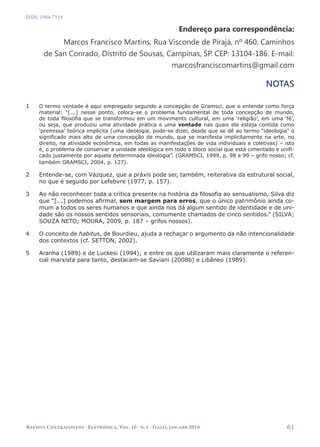   61
Revista Contrapontos - Eletrônica, Vol. 16 - n. 1 - Itajaí, jan-abr 2016
ISSN: 1984-7114
Endereço para correspondência:
Marcos Francisco Martins, Rua Visconde de Pirajá, nº 460, Caminhos
de San Conrado, Distrito de Sousas, Campinas, SP. CEP: 13104-186. E-mail:
marcosfranciscomartins@gmail.com
NOTAS
1	 O termo vontade é aqui empregado segundo a concepção de Gramsci, que o entende como força
material: “[...] nesse ponto, coloca-se o problema fundamental de toda concepção de mundo,
de toda filosofia que se transformou em um movimento cultural, em uma ‘religião’, em uma ‘fé’,
ou seja, que produziu uma atividade prática e uma vontade nas quais ela esteja contida como
‘premissa’ teórica implícita (uma ideologia, pode-se dizer, desde que se dê ao termo “ideologia” o
significado mais alto de uma concepção de mundo, que se manifesta implicitamente na arte, no
direito, na atividade econômica, em todas as manifestações de vida individuais e coletivas) – isto
é, o problema de conservar a unidade ideológica em todo o bloco social que está cimentado e unifi-
cado justamente por aquela determinada ideologia”. (GRAMSCI, 1999, p. 98 e 99 – grifo nosso; cf.
também GRAMSCI, 2004, p. 127).
2	 Entende-se, com Vázquez, que a práxis pode ser, também, reiterativa da estrutural social,
no que é seguido por Lefebvre (1977, p. 157).
3	 Ao não reconhecer toda a crítica presente na história da filosofia ao sensualismo, Silva diz
que “[...] podemos afirmar, sem margem para erros, que o único patrimônio ainda co-
mum a todos os seres humanos e que ainda nos dá algum sentido de identidade e de uni-
dade são os nossos sentidos sensoriais, comumente chamados de cinco sentidos.” (SILVA;
SOUZA NETO; MOURA, 2009, p. 187 – grifos nossos).
4	 O conceito de habitus, de Bourdieu, ajuda a rechaçar o argumento da não intencionalidade
dos contextos (cf. SETTON, 2002).
5	 Aranha (1989) e de Luckesi (1994); e entre os que utilizaram mais claramente o referen-
cial marxista para tanto, destacam-se Saviani (2008b) e Libâneo (1989).
 