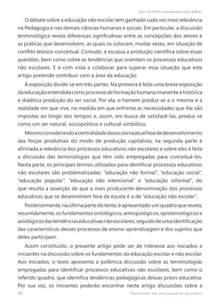 42 Disponível em: www.univali.br/periodicos
Doi: 10.14210/contrapontos.v16n1.p40-61
O debate sobre a educação não escolar tem ganhado cada vez mais relevância
na Pedagogia e nas demais ciências humanas e sociais. Em particular, a discussão
terminológica revela diferenças significativas entre as concepções dos atores e
as práticas que desenvolvem, as quais os colocam, muitas vezes, em situação de
conflito teórico-conceitual. Contudo, é escassa a produção científica sobre essas
questões, bem como sobre as tendências que orientam os processos educativos
não escolares. E é com vista a colaborar para superar essa situação que este
artigo pretende contribuir com a área da educação.
A exposição divide-se em três partes. Na primeira é feita uma breve exposição
da educação entendida como processo de formação humana imanente à histórica
e dialética produção do ser social. Por ela, o homem produz-se a si mesmo e a
realidade em que vive, na medida em que enfrenta as necessidades que lhe são
impostas ao longo dos tempos e, assim, em busca de satisfazê-las, produz-se
como um ser natural, sociopolítico e cultural-simbólico.
Mesmoconsiderandoacentralidadedaescolanaatualfasededesenvolvimento
das forças produtivas do modo de produção capitalista, na segunda parte é
afirmada a relevância dos processos educativos não escolares e sobre eles é feita
a discussão das terminologias que têm sido empregadas para conceituá-los.
Nesta parte, os principais termos utilizados para identificar processos educativos
não escolares são problematizadas: “educação não formal”, “educação social”,
“educação popular”, “educação não intencional” e “educação informal”, do
que resulta a asserção de que a mais producente denominação dos processos
educativos que se desenvolvem fora da escola é a de “educação não escolar”.
Posteriormente, na última parte do texto, é apresentado um quadro que revela,
resumidamente, os fundamentos ontológicos, antropológicos, epistemológicos e
axiológicosdastendênciaseducativasnãoescolares,seguidodeumaidentificação
das características desses processos de ensino-aprendizagem e dos sujeitos que
deles participam.
Assim constituído, o presente artigo pode ser de interesse aos iniciados e
iniciantes na discussão sobre os fundamentos da educação escolar e não escolar.
Aos iniciados, o texto apresenta a polêmica discussão sobre as terminologias
empregadas para identificar processos educativos não escolares, bem como o
referido quadro, que identifica tendências pedagógicas dessas práxis educativa.
Por sua vez, os iniciantes poderão encontrar neste artigo discussões sobre a
 
