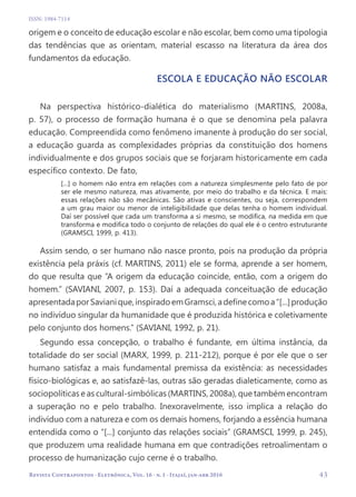   43
Revista Contrapontos - Eletrônica, Vol. 16 - n. 1 - Itajaí, jan-abr 2016
ISSN: 1984-7114
origem e o conceito de educação escolar e não escolar, bem como uma tipologia
das tendências que as orientam, material escasso na literatura da área dos
fundamentos da educação.
Escola e educação não escolar
Na perspectiva histórico-dialética do materialismo (MARTINS, 2008a,
p. 57), o processo de formação humana é o que se denomina pela palavra
educação. Compreendida como fenômeno imanente à produção do ser social,
a educação guarda as complexidades próprias da constituição dos homens
individualmente e dos grupos sociais que se forjaram historicamente em cada
específico contexto. De fato,
[...] o homem não entra em relações com a natureza simplesmente pelo fato de por
ser ele mesmo natureza, mas ativamente, por meio do trabalho e da técnica. E mais:
essas relações não são mecânicas. São ativas e conscientes, ou seja, correspondem
a um grau maior ou menor de inteligibilidade que delas tenha o homem individual.
Daí ser possível que cada um transforma a si mesmo, se modifica, na medida em que
transforma e modifica todo o conjunto de relações do qual ele é o centro estruturante
(GRAMSCI, 1999, p. 413).
Assim sendo, o ser humano não nasce pronto, pois na produção da própria
existência pela práxis (cf. MARTINS, 2011) ele se forma, aprende a ser homem,
do que resulta que “A origem da educação coincide, então, com a origem do
homem.” (SAVIANI, 2007, p. 153). Daí a adequada conceituação de educação
apresentadaporSavianique,inspiradoemGramsci,adefinecomoa“[...]produção
no indivíduo singular da humanidade que é produzida histórica e coletivamente
pelo conjunto dos homens.” (SAVIANI, 1992, p. 21).
Segundo essa concepção, o trabalho é fundante, em última instância, da
totalidade do ser social (MARX, 1999, p. 211-212), porque é por ele que o ser
humano satisfaz a mais fundamental premissa da existência: as necessidades
físico-biológicas e, ao satisfazê-las, outras são geradas dialeticamente, como as
sociopolíticas e as cultural-simbólicas (MARTINS, 2008a), que também encontram
a superação no e pelo trabalho. Inexoravelmente, isso implica a relação do
indivíduo com a natureza e com os demais homens, forjando a essência humana
entendida como o “[...] conjunto das relações sociais” (GRAMSCI, 1999, p. 245),
que produzem uma realidade humana em que contradições retroalimentam o
processo de humanização cujo cerne é o trabalho.
 