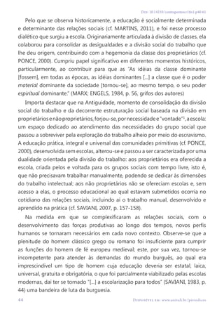 44 Disponível em: www.univali.br/periodicos
Doi: 10.14210/contrapontos.v16n1.p40-61
Pelo que se observa historicamente, a educação é socialmente determinada
e determinante das relações sociais (cf. MARTINS, 2011), e foi nesse processo
dialético que surgiu a escola. Originariamente articulada à divisão de classes, ela
colaborou para consolidar as desigualdades e a divisão social do trabalho que
lhe deu origem, contribuindo com a hegemonia da classe dos proprietários (cf.
PONCE, 2000). Cumpriu papel significativo em diferentes momentos históricos,
particularmente, ao contribuir para que as “As idéias da classe dominante
[fossem], em todas as épocas, as idéias dominantes [...] a classe que é o poder
material dominante da sociedade [tornou-se], ao mesmo tempo, o seu poder
espiritual dominante.” (MARX; ENGELS, 1984, p. 56, grifos dos autores)
Importa destacar que na Antiguidade, momento de consolidação da divisão
social do trabalho e da decorrente estruturação social baseada na divisão em
proprietáriosenãoproprietários,forjou-se,pornecessidadee“vontade”1
,aescola:
um espaço dedicado ao atendimento das necessidades do grupo social que
passou a sobreviver pela exploração do trabalho alheio por meio do escravismo.
A educação prática, integral e universal das comunidades primitivas (cf. PONCE,
2000), desenvolvida sem escolas, alterou-se e passou a ser caracterizada por uma
dualidade orientada pela divisão do trabalho: aos proprietários era oferecida a
escola, criada pelos e voltada para os grupos sociais com tempo livre, isto é,
que não precisavam trabalhar manualmente, podendo se dedicar às dimensões
do trabalho intelectual; aos não proprietários não se ofereciam escolas e, sem
acesso a elas, o processo educacional ao qual estavam submetidos ocorria no
cotidiano das relações sociais, incluindo aí o trabalho manual, desenvolvido e
aprendido na prática (cf. SAVIANI, 2007, p. 157-158).
Na medida em que se complexificaram as relações sociais, com o
desenvolvimento das forças produtivas ao longo dos tempos, novos perfis
humanos se tornaram necessários em cada novo contexto. Observe-se que a
plenitude do homem clássico grego ou romano foi insuficiente para cumprir
as funções do homem de fé europeu medieval; este, por sua vez, tornou-se
incompetente para atender às demandas do mundo burguês, ao qual era
imprescindível um tipo de homem cuja educação deveria ser estatal, laica,
universal, gratuita e obrigatória, o que foi parcialmente viabilizado pelas escolas
modernas, daí ter se tornado “[...] a escolarização para todos” (SAVIANI, 1983, p.
44) uma bandeira de luta da burguesia.
 
