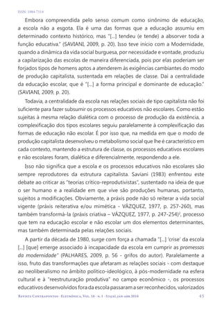   45
Revista Contrapontos - Eletrônica, Vol. 16 - n. 1 - Itajaí, jan-abr 2016
ISSN: 1984-7114
Embora compreendida pelo senso comum como sinônimo de educação,
a escola não a esgota. Ela é uma das formas que a educação assumiu em
determinado contexto histórico, mas “[...] tendeu (e tende) a absorver toda a
função educativa.” (SAVIANI, 2009, p. 20). Isso teve início com a Modernidade,
quando a dinâmica da vida social burguesa, por necessidade e vontade, produziu
a capilarização das escolas de maneira diferenciada, pois por elas poderiam ser
forjados tipos de homens aptos a atenderem às exigências cambiantes do modo
de produção capitalista, sustentada em relações de classe. Daí a centralidade
da educação escolar, que é “[...] a forma principal e dominante de educação.”
(SAVIANI, 2009, p. 20).
Todavia, a centralidade da escola nas relações sociais de tipo capitalista não foi
suficiente para fazer subsumir os processos educativos não escolares. Como estão
sujeitas à mesma relação dialética com o processo de produção da existência, a
complexificação dos tipos escolares seguiu paralelamente à complexificação das
formas de educação não escolar. É por isso que, na medida em que o modo de
produção capitalista desenvolveu o metabolismo social que lhe é característico em
cada contexto, mantendo a estrutura de classe, os processos educativos escolares
e não escolares foram, dialética e diferencialmente, respondendo a ele.
Isso não significa que a escola e os processos educativos não escolares são
sempre reprodutores da estrutura capitalista. Saviani (1983) enfrentou este
debate ao criticar as “teorias crítico-reprodutivistas”, sustentado na ideia de que
o ser humano e a realidade em que vive são produções humanas, portanto,
sujeitos a modificações. Obviamente, a práxis pode não só reiterar a vida social
vigente (práxis reiterativa e/ou mimética - VÁZQUEZ, 1977, p. 257-260), mas
também transformá-la (práxis criativa – VÁZQUEZ, 1977, p. 247-254)2
, processo
que tem na educação escolar e não escolar um dos elementos determinantes,
mas também determinada pelas relações sociais.
A partir da década de 1980, surge com força a chamada “[...] ‘crise’ da escola
[...] [que] emerge associado à incapacidade da escola em cumprir as promessas
da modernidade” (PALHARES, 2009, p. 56 - grifos do autor). Paralelamente a
isso, fruto das transformações que afetaram as relações sociais - com destaque
ao neoliberalismo no âmbito político-ideológico, à pós-modernidade na esfera
cultural e à “reestruturação produtiva” no campo econômico -, os processos
educativosdesenvolvidosforadaescolapassaramaserreconhecidos,valorizados
 