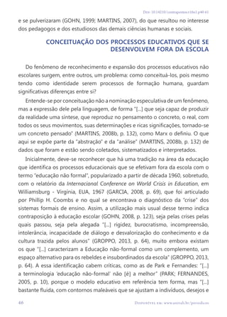 46 Disponível em: www.univali.br/periodicos
Doi: 10.14210/contrapontos.v16n1.p40-61
e se pulverizaram (GOHN, 1999; MARTINS, 2007), do que resultou no interesse
dos pedagogos e dos estudiosos das demais ciências humanas e sociais.
Conceituação dos processos educativos que se
desenvolvem fora da escola
Do fenômeno de reconhecimento e expansão dos processos educativos não
escolares surgem, entre outros, um problema: como conceituá-los, pois mesmo
tendo como identidade serem processos de formação humana, guardam
significativas diferenças entre si?
Entende-se por conceituação não a nominação especulativa de um fenômeno,
mas a expressão dele pela linguagem, de forma “[...] que seja capaz de produzir
da realidade uma síntese, que reproduz no pensamento o concreto, o real, com
todos os seus movimentos, suas determinações e ricas significações, tornado-se
um concreto pensado” (MARTINS, 2008b, p. 132), como Marx o definiu. O que
aqui se expõe parte da “abstração” e da “análise” (MARTINS, 2008b, p. 132) de
dados que foram e estão sendo coletados, sistematizados e interpretados.
Inicialmente, deve-se reconhecer que há uma tradição na área da educação
que identifica os processos educacionais que se efetivam fora da escola com o
termo “educação não formal”, popularizado a partir de década 1960, sobretudo,
com o relatório da Internacional Conference on World Crisis in Education, em
Williamsburg - Virgínia, EUA, 1967 (GARCIA, 2008, p. 69), que foi articulado
por Phillip H. Coombs e no qual se encontrava o diagnóstico da “crise” dos
sistemas formais de ensino. Assim, a utilização mais usual desse termo indica
contraposição à educação escolar (GOHN, 2008, p. 123), seja pelas crises pelas
quais passou, seja pela alegada “[...] rigidez, burocratismo, incompreensão,
intolerância, incapacidade de diálogo e desvalorização do conhecimento e da
cultura trazida pelos alunos” (GROPPO, 2013, p. 64), muito embora existam
os que “[...] caracterizam a Educação não-formal como um complemento, um
espaço alternativo para os rebeldes e insubordinados da escola” (GROPPO, 2013,
p. 64). A essa identificação cabem críticas, como as de Park e Fernandes: “[...]
a terminologia ‘educação não-formal’ não [é] a melhor” (PARK; FERNANDES,
2005, p. 10), porque o modelo educativo em referência tem forma, mas “[...]
bastante fluida, com contornos maleáveis que se ajustam a indivíduos, desejos e
 