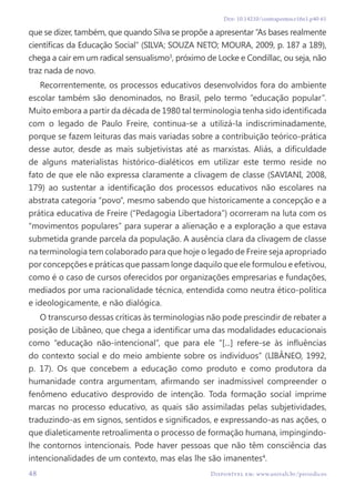 48 Disponível em: www.univali.br/periodicos
Doi: 10.14210/contrapontos.v16n1.p40-61
que se dizer, também, que quando Silva se propõe a apresentar “As bases realmente
científicas da Educação Social” (SILVA; SOUZA NETO; MOURA, 2009, p. 187 a 189),
chega a cair em um radical sensualismo3
, próximo de Locke e Condillac, ou seja, não
traz nada de novo.
Recorrentemente, os processos educativos desenvolvidos fora do ambiente
escolar também são denominados, no Brasil, pelo termo “educação popular”.
Muito embora a partir da década de 1980 tal terminologia tenha sido identificada
com o legado de Paulo Freire, continua-se a utilizá-la indiscriminadamente,
porque se fazem leituras das mais variadas sobre a contribuição teórico-prática
desse autor, desde as mais subjetivistas até as marxistas. Aliás, a dificuldade
de alguns materialistas histórico-dialéticos em utilizar este termo reside no
fato de que ele não expressa claramente a clivagem de classe (SAVIANI, 2008,
179) ao sustentar a identificação dos processos educativos não escolares na
abstrata categoria “povo”, mesmo sabendo que historicamente a concepção e a
prática educativa de Freire (“Pedagogia Libertadora”) ocorreram na luta com os
“movimentos populares” para superar a alienação e a exploração a que estava
submetida grande parcela da população. A ausência clara da clivagem de classe
na terminologia tem colaborado para que hoje o legado de Freire seja apropriado
por concepções e práticas que passam longe daquilo que ele formulou e efetivou,
como é o caso de cursos oferecidos por organizações empresarias e fundações,
mediados por uma racionalidade técnica, entendida como neutra ético-política
e ideologicamente, e não dialógica.
O transcurso dessas críticas às terminologias não pode prescindir de rebater a
posição de Libâneo, que chega a identificar uma das modalidades educacionais
como “educação não-intencional”, que para ele “[...] refere-se às influências
do contexto social e do meio ambiente sobre os indivíduos” (LIBÂNEO, 1992,
p. 17). Os que concebem a educação como produto e como produtora da
humanidade contra argumentam, afirmando ser inadmissível compreender o
fenômeno educativo desprovido de intenção. Toda formação social imprime
marcas no processo educativo, as quais são assimiladas pelas subjetividades,
traduzindo-as em signos, sentidos e significados, e expressando-as nas ações, o
que dialeticamente retroalimenta o processo de formação humana, impingindo-
lhe contornos intencionais. Pode haver pessoas que não têm consciência das
intencionalidades de um contexto, mas elas lhe são imanentes4
.
 