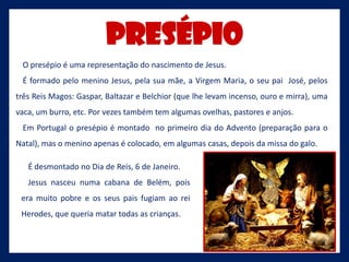 Presépio
 O presépio é uma representação do nascimento de Jesus.
 É formado pelo menino Jesus, pela sua mãe, a Virgem Maria, o seu pai José, pelos
três Reis Magos: Gaspar, Baltazar e Belchior (que lhe levam incenso, ouro e mirra), uma
vaca, um burro, etc. Por vezes também tem algumas ovelhas, pastores e anjos.
 Em Portugal o presépio é montado no primeiro dia do Advento (preparação para o
Natal), mas o menino apenas é colocado, em algumas casas, depois da missa do galo.

   É desmontado no Dia de Reis, 6 de Janeiro.
   Jesus nasceu numa cabana de Belém, pois
 era muito pobre e os seus pais fugiam ao rei
 Herodes, que queria matar todas as crianças.
 