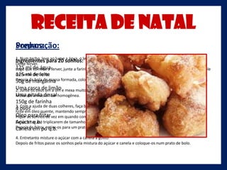 Receita de Natal
Sonhos:
Preparação:
1. Num tacho, leve ao lume a água, o leite, a casca de limão, a pitada de sal e a margarina.
Ingredientes para 20 sonhos:
Deixe ferver.
125 que de águaferver, junte a farinha de uma só vez e mexa muito bem até formar uma bola que descole
Logo ml comece a
do fundo do leite
125 ml detacho.
Depois damargarina formada, coloque numa tigela, retire a casca de limão e deixe arrefecer um pouco.
50g de bola de massa
Uma casca de limão e mexa muito bem com a colher de pau entre cada adição.
2. Junte os ovos um a um
Uma pitada de sal
Mexa até a massa ficar homogênea.
150g de farinha
3. Com a ajuda de duas colheres, faça bolas de massa, não muito grandes pois o seu volume irá triplicar.
4 ovos óleo quente, mantendo sempre o lume brando.
Frite em
Óleo os sonhos de vez em quando com um garfo ou palito.
Pique para fritar
Açúcar q.b.
Deixe fritar até triplicarem de tamanho e ficarem loirinhos.
Depois de fritos, retire-os para um prato com papel absorvente.
Canela em pó q.b.
4. Entretanto misture o açúcar com a canela a gosto.
Depois de fritos passe os sonhos pela mistura do açúcar e canela e coloque-os num prato de bolo.
 