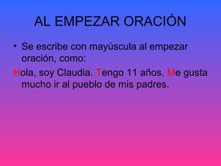 AL EMPEZAR ORACIÓN
• Se escribe con mayúscula al empezar
oración, como:
Hola, soy Claudia. Tengo 11 años. Me gusta
mucho ir al pueblo de mis padres.