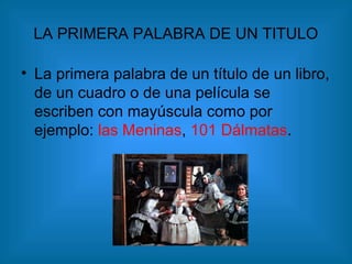 LA PRIMERA PALABRA DE UN TITULO
• La primera palabra de un título de un libro,
de un cuadro o de una película se
escriben con mayúscula como por
ejemplo: las Meninas, 101 Dálmatas.