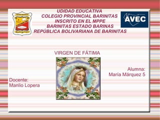 UDIDAD EDUCATIVA
COLEGIO PROVINCIAL BARINITAS
INSCRITO EN EL MPPE
BARINITAS ESTADO BARINAS
REPÚBLICA BOLIVARIANA DE BARINITAS
VIRGEN DE FÁTIMA
Alumna:
María Márquez 5
Docente:
Manlio Lopera
 