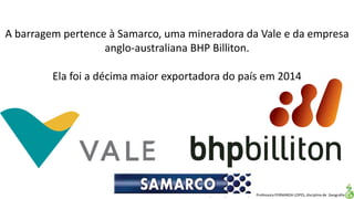 Apresentação elaborada pela Professora FERNANDA LOPES, disciplina de Geografia
A barragem pertence à Samarco, uma mineradora da Vale e da empresa
anglo-australiana BHP Billiton.
Ela foi a décima maior exportadora do país em 2014
 